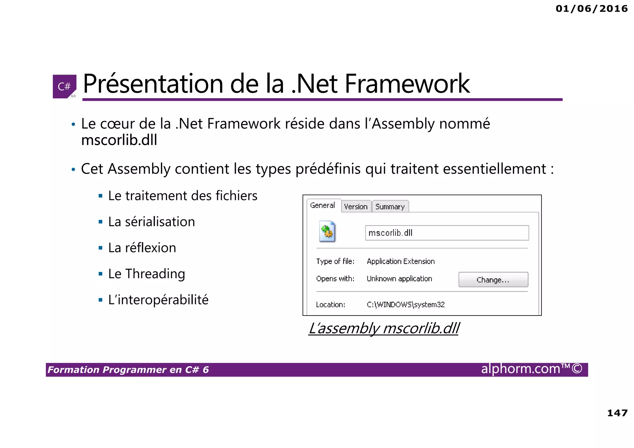 01/06/2016 147 Formation Programmer en C# 6 alphorm.com™© Présentation de la .Net Framework • Le cœur de la .Net Framework réside dans l’Assembly nommé mscorlib.dll • Cet Assembly contient les types prédéfinis qui traitent essentiellement : Le traitement des fichiers La sérialisation La réflexion Le Threading L’interopérabilité L’assembly mscorlib.dll 