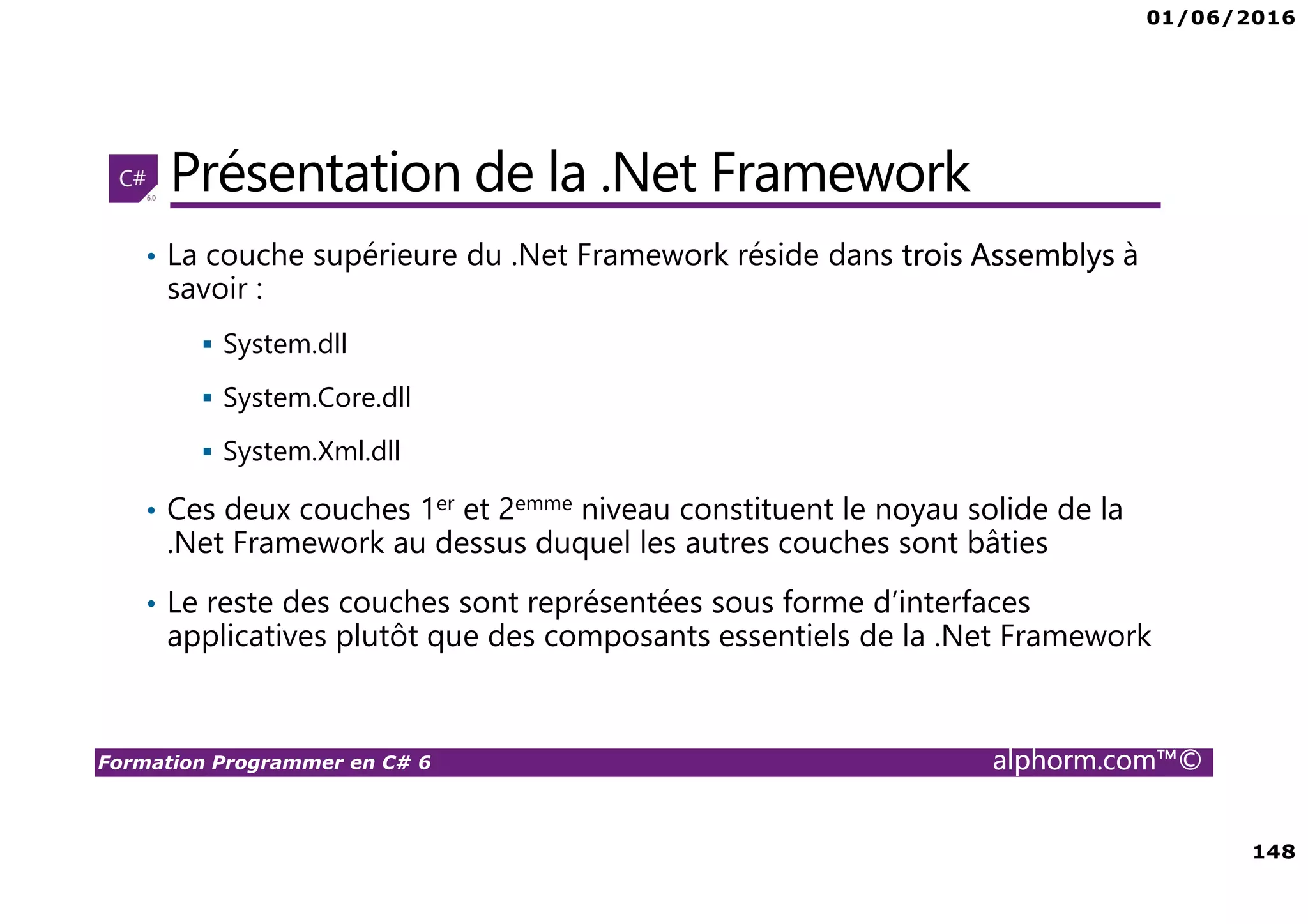 01/06/2016 148 Formation Programmer en C# 6 alphorm.com™© Présentation de la .Net Framework • La couche supérieure du .Net Framework réside dans trois Assemblys à savoir : System.dll System.Core.dll System.Xml.dll • Ces deux couches 1er et 2emme niveau constituent le noyau solide de la .Net Framework au dessus duquel les autres couches sont bâties • Le reste des couches sont représentées sous forme d’interfaces applicatives plutôt que des composants essentiels de la .Net Framework 