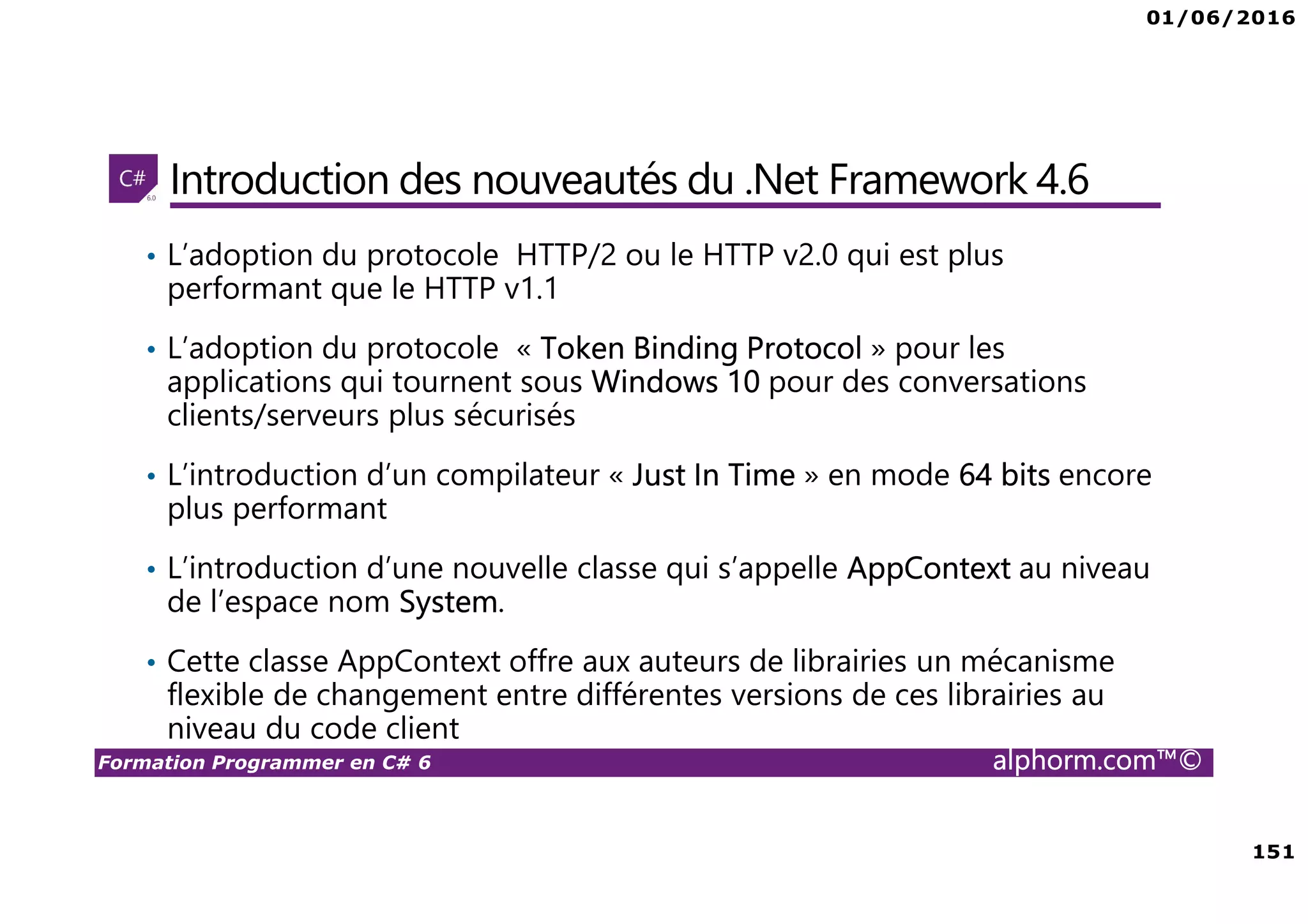 01/06/2016 151 Formation Programmer en C# 6 alphorm.com™© Introduction des nouveautés du .Net Framework 4.6 • L’adoption du protocole HTTP/2 ou le HTTP v2.0 qui est plus performant que le HTTP v1.1 • L’adoption du protocole « Token Binding Protocol » pour les applications qui tournent sous Windows 10 pour des conversations clients/serveurs plus sécurisés • L’introduction d’un compilateur « Just In Time » en mode 64 bits encore plus performant • L’introduction d’une nouvelle classe qui s’appelle AppContext au niveau de l’espace nom System. • Cette classe AppContext offre aux auteurs de librairies un mécanisme flexible de changement entre différentes versions de ces librairies au niveau du code client 
