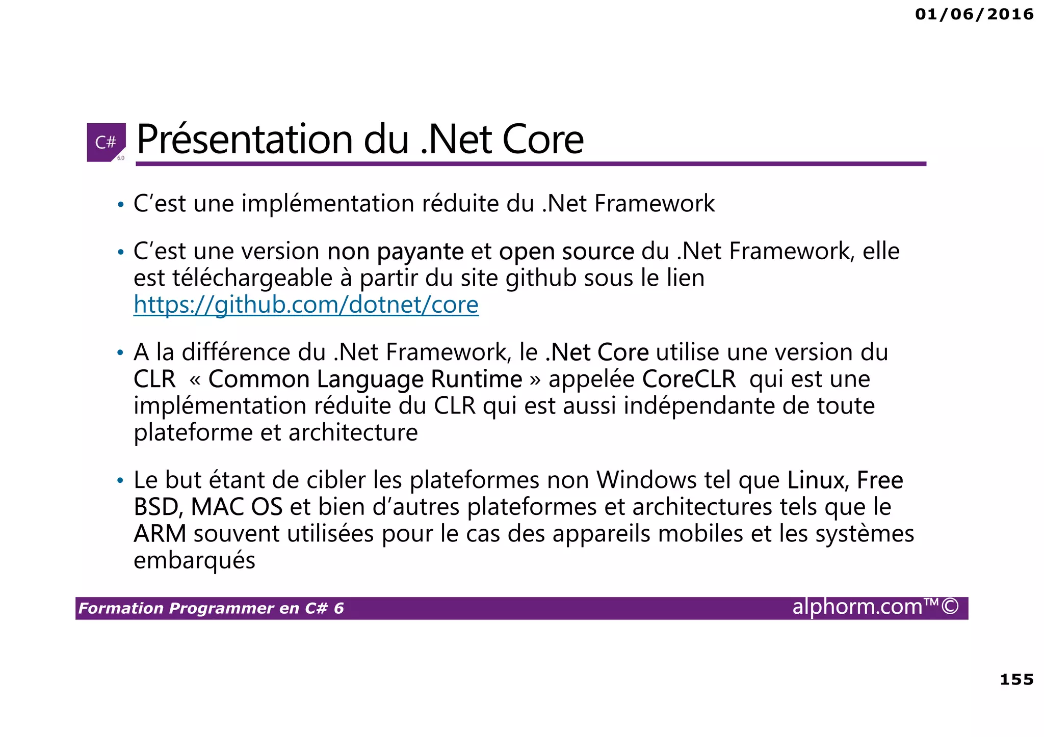 01/06/2016 155 Formation Programmer en C# 6 alphorm.com™© Présentation du .Net Core • C’est une implémentation réduite du .Net Framework • C’est une version non payante et open source du .Net Framework, elle est téléchargeable à partir du site github sous le lien https://github.com/dotnet/core • A la différence du .Net Framework, le .Net Core utilise une version du CLR « Common Language Runtime » appelée CoreCLR qui est une implémentation réduite du CLR qui est aussi indépendante de toute plateforme et architecture • Le but étant de cibler les plateformes non Windows tel que Linux, Free BSD, MAC OS et bien d’autres plateformes et architectures tels que le ARM souvent utilisées pour le cas des appareils mobiles et les systèmes embarqués 