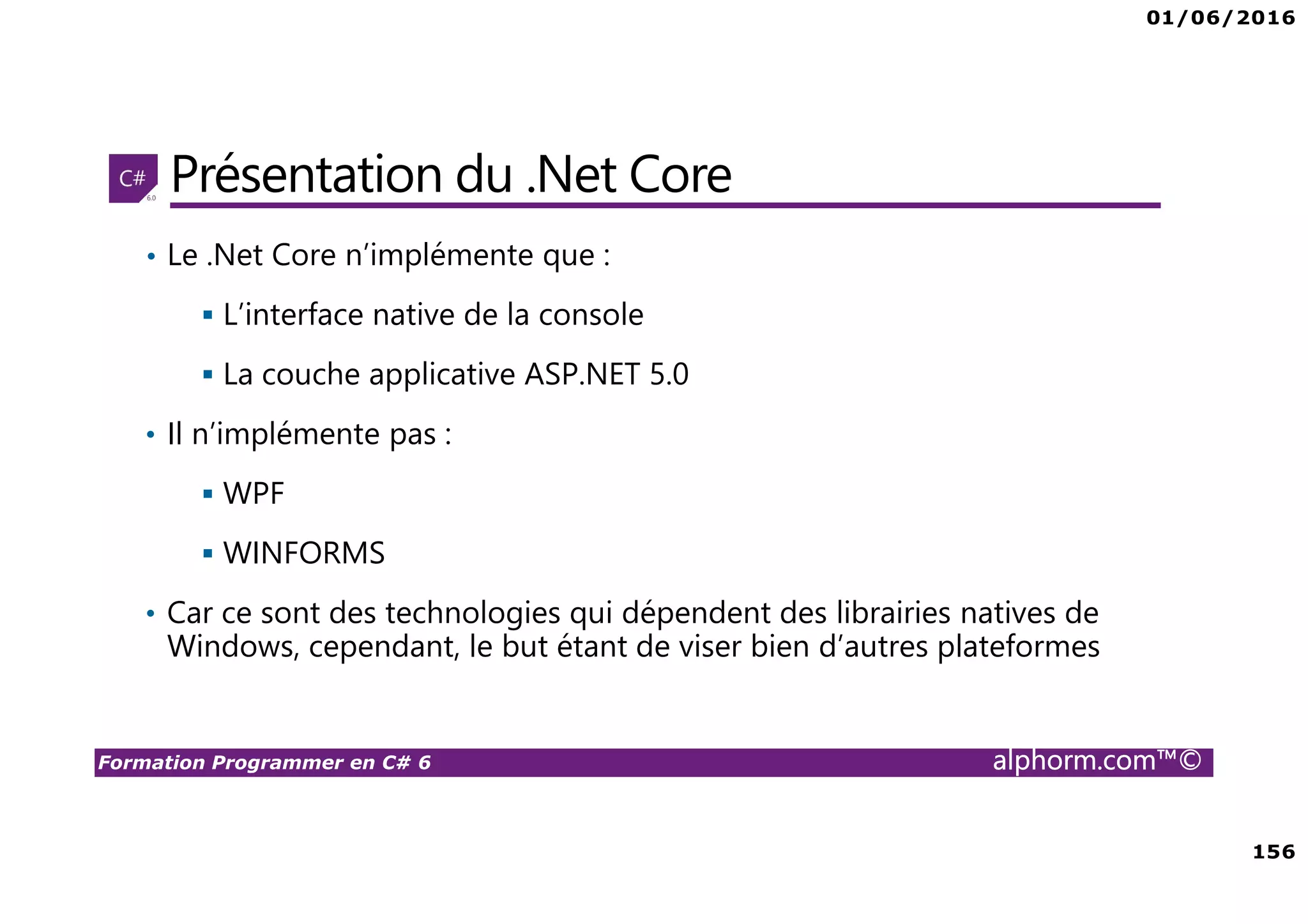 01/06/2016 156 Formation Programmer en C# 6 alphorm.com™© Présentation du .Net Core • Le .Net Core n’implémente que : L’interface native de la console La couche applicative ASP.NET 5.0 • Il n’implémente pas : WPF WINFORMS • Car ce sont des technologies qui dépendent des librairies natives de Windows, cependant, le but étant de viser bien d’autres plateformes 