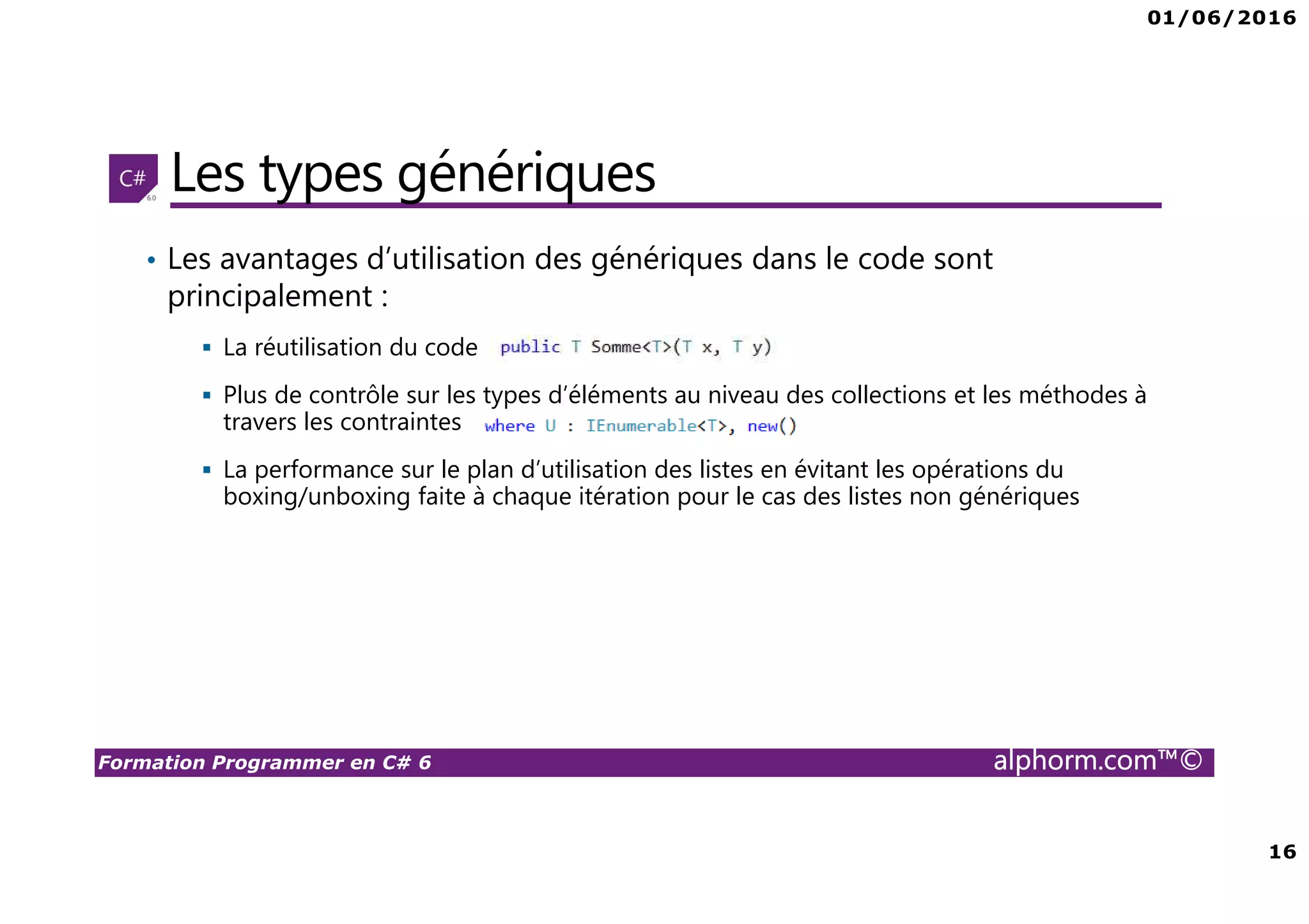 01/06/2016 16 Formation Programmer en C# 6 alphorm.com™© Les types génériques • Les avantages d’utilisation des génériques dans le code sont principalement : La réutilisation du code Plus de contrôle sur les types d’éléments au niveau des collections et les méthodes à travers les contraintes La performance sur le plan d’utilisation des listes en évitant les opérations du boxing/unboxing faite à chaque itération pour le cas des listes non génériques 
