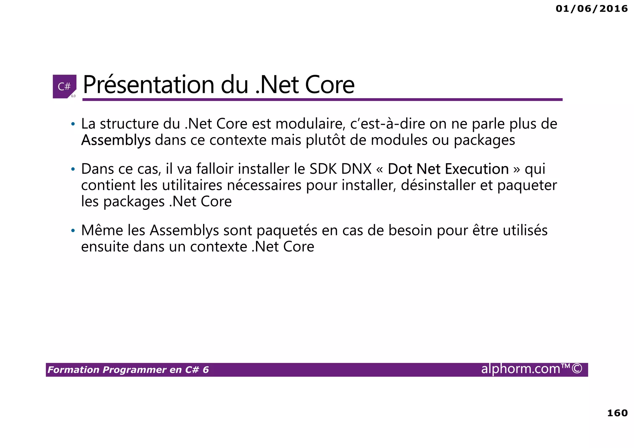 01/06/2016 160 Formation Programmer en C# 6 alphorm.com™© Présentation du .Net Core • La structure du .Net Core est modulaire, c’est-à-dire on ne parle plus de Assemblys dans ce contexte mais plutôt de modules ou packages • Dans ce cas, il va falloir installer le SDK DNX « Dot Net Execution » qui contient les utilitaires nécessaires pour installer, désinstaller et paqueter les packages .Net Core • Même les Assemblys sont paquetés en cas de besoin pour être utilisés ensuite dans un contexte .Net Core 