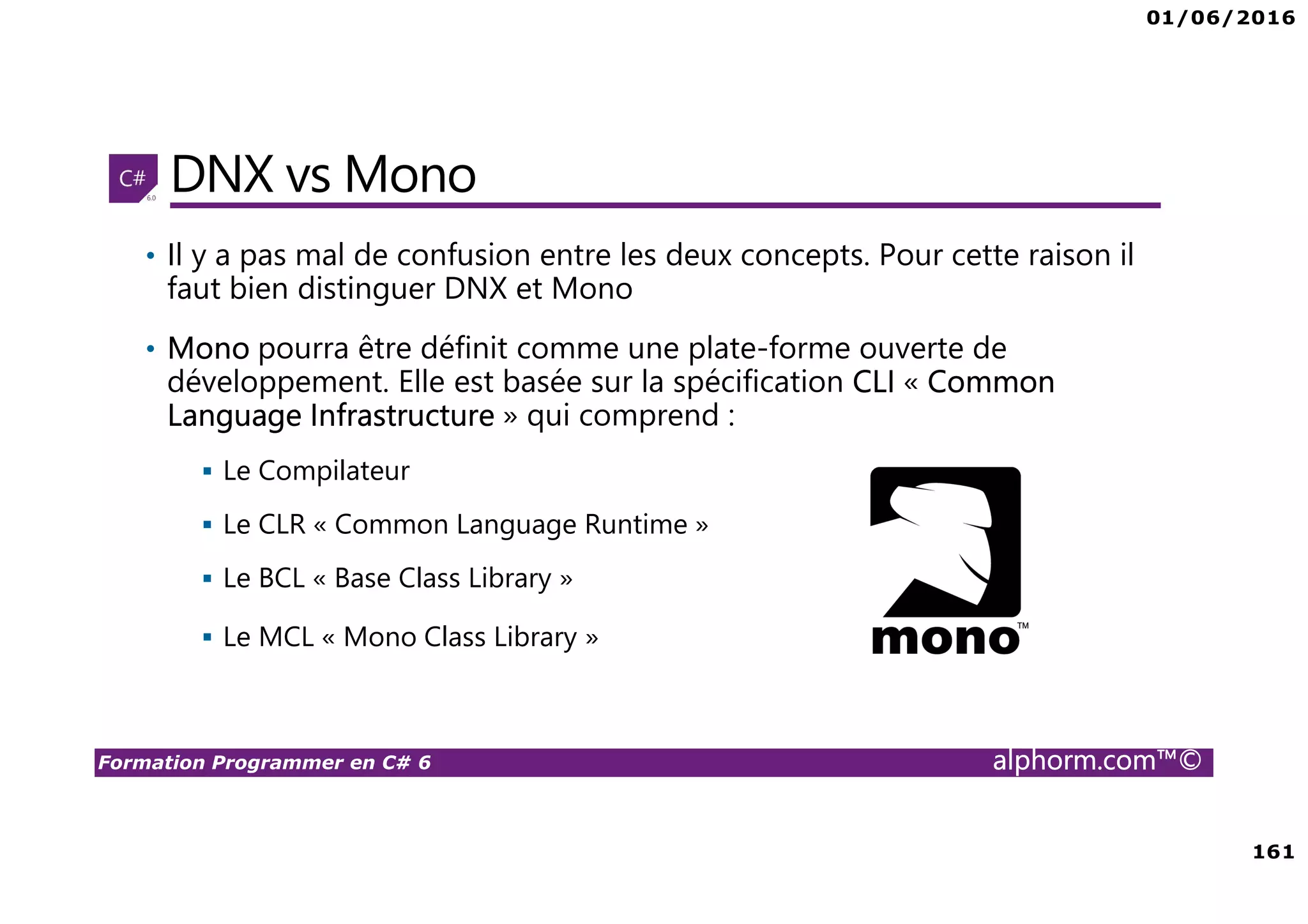 01/06/2016 161 Formation Programmer en C# 6 alphorm.com™© DNX vs Mono • Il y a pas mal de confusion entre les deux concepts. Pour cette raison il faut bien distinguer DNX et Mono • Mono pourra être définit comme une plate-forme ouverte de développement. Elle est basée sur la spécification CLI « Common Language Infrastructure » qui comprend : Le Compilateur Le CLR « Common Language Runtime » Le BCL « Base Class Library » Le MCL « Mono Class Library » 