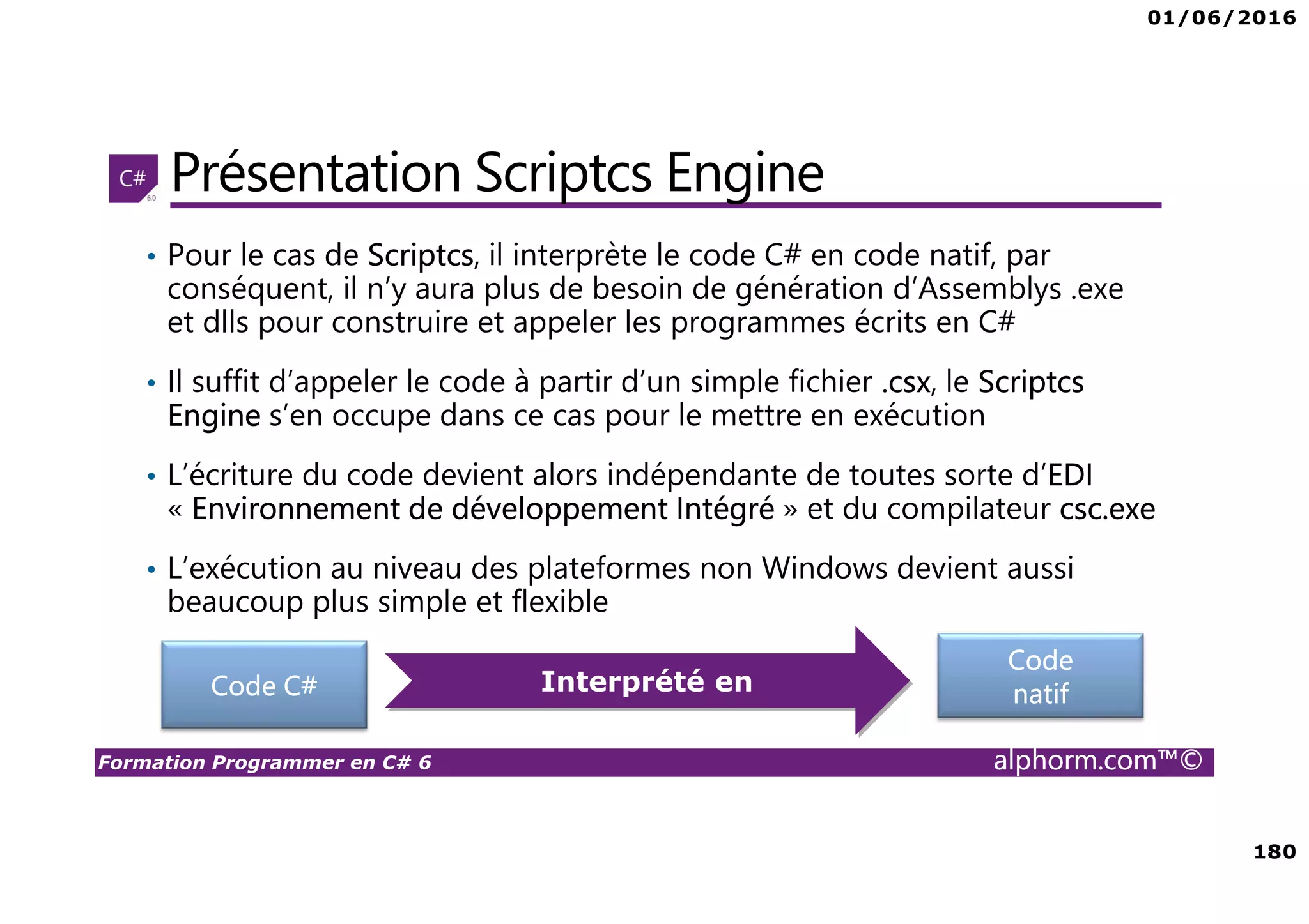 01/06/2016 180 Formation Programmer en C# 6 alphorm.com™© Présentation Scriptcs Engine • Pour le cas de Scriptcs, il interprète le code C# en code natif, par conséquent, il n’y aura plus de besoin de génération d’Assemblys .exe et dlls pour construire et appeler les programmes écrits en C# • Il suffit d’appeler le code à partir d’un simple fichier .csx, le Scriptcs Engine s’en occupe dans ce cas pour le mettre en exécution • L’écriture du code devient alors indépendante de toutes sorte d’EDI « Environnement de développement Intégré » et du compilateur csc.exe • L’exécution au niveau des plateformes non Windows devient aussi beaucoup plus simple et flexible Code C# Code natifInterprété en 