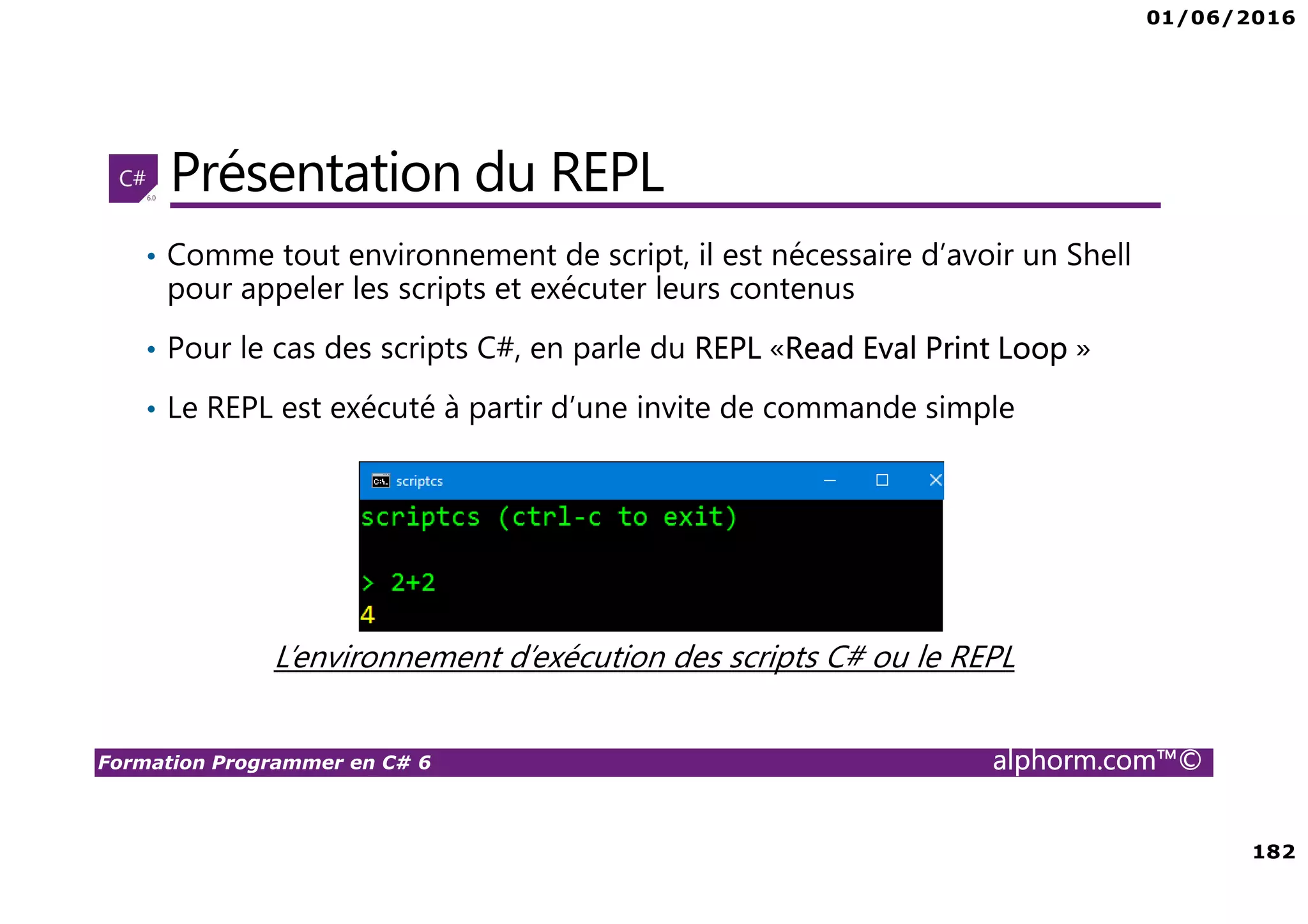 01/06/2016 182 Formation Programmer en C# 6 alphorm.com™© Présentation du REPL • Comme tout environnement de script, il est nécessaire d’avoir un Shell pour appeler les scripts et exécuter leurs contenus • Pour le cas des scripts C#, en parle du REPL «Read Eval Print Loop » • Le REPL est exécuté à partir d’une invite de commande simple L’environnement d’exécution des scripts C# ou le REPL 