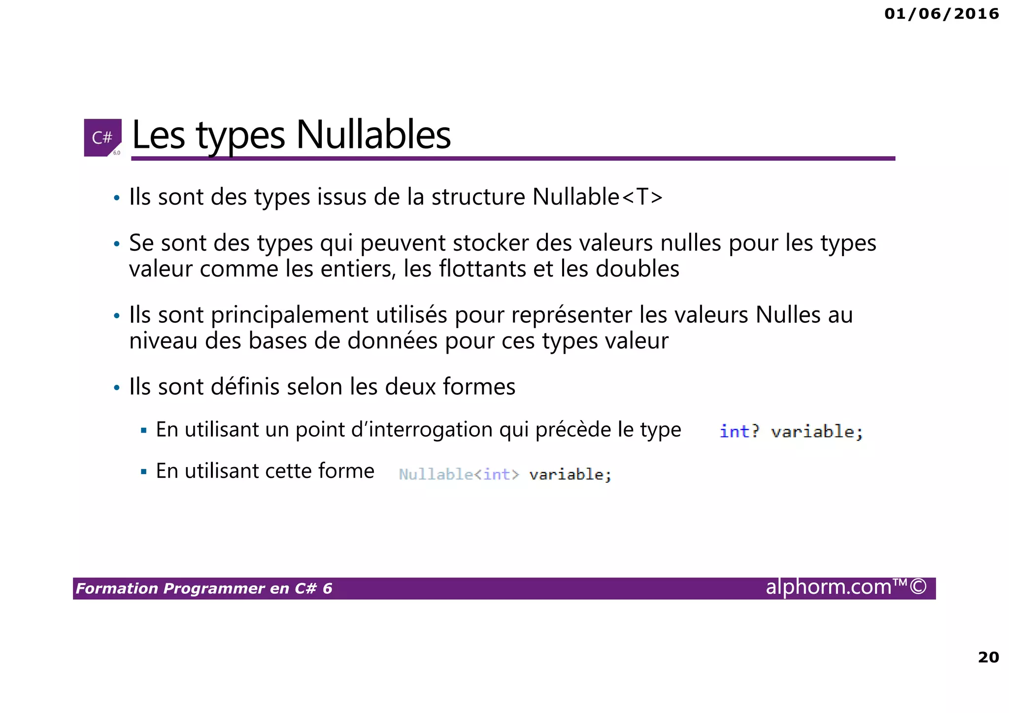 01/06/2016 20 Formation Programmer en C# 6 alphorm.com™© Les types Nullables • Ils sont des types issus de la structure Nullable<T> • Se sont des types qui peuvent stocker des valeurs nulles pour les types valeur comme les entiers, les flottants et les doubles • Ils sont principalement utilisés pour représenter les valeurs Nulles au niveau des bases de données pour ces types valeur • Ils sont définis selon les deux formes En utilisant un point d’interrogation qui précède le type En utilisant cette forme 