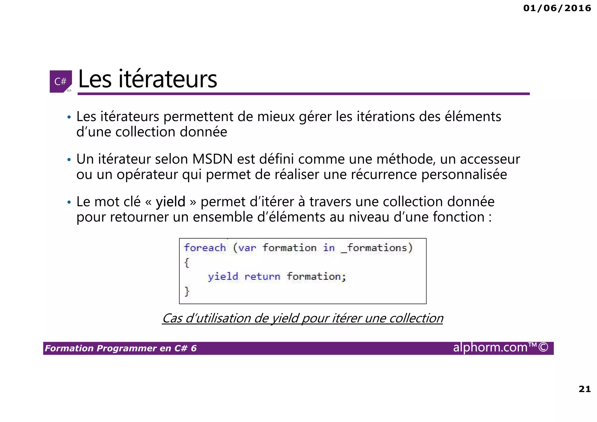 01/06/2016 21 Formation Programmer en C# 6 alphorm.com™© Les itérateurs • Les itérateurs permettent de mieux gérer les itérations des éléments d’une collection donnée • Un itérateur selon MSDN est défini comme une méthode, un accesseur ou un opérateur qui permet de réaliser une récurrence personnalisée • Le mot clé « yield » permet d’itérer à travers une collection donnée pour retourner un ensemble d’éléments au niveau d’une fonction : Cas d’utilisation de yield pour itérer une collection 