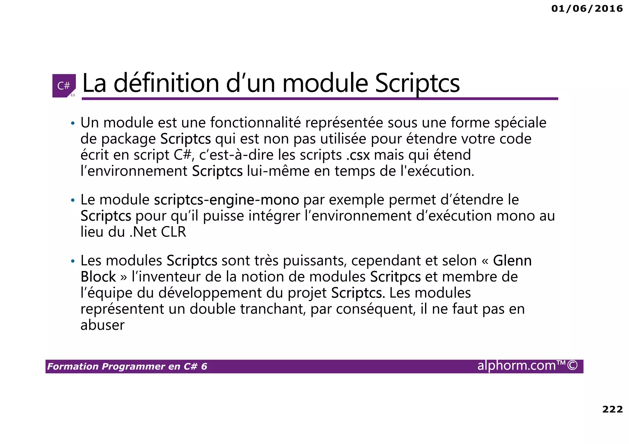01/06/2016 222 Formation Programmer en C# 6 alphorm.com™© La définition d’un module Scriptcs • Un module est une fonctionnalité représentée sous une forme spéciale de package Scriptcs qui est non pas utilisée pour étendre votre code écrit en script C#, c’est-à-dire les scripts .csx mais qui étend l’environnement Scriptcs lui-même en temps de l'exécution. • Le module scriptcs-engine-mono par exemple permet d’étendre le Scriptcs pour qu’il puisse intégrer l’environnement d’exécution mono au lieu du .Net CLR • Les modules Scriptcs sont très puissants, cependant et selon « Glenn Block » l’inventeur de la notion de modules Scritpcs et membre de l’équipe du développement du projet Scriptcs. Les modules représentent un double tranchant, par conséquent, il ne faut pas en abuser 
