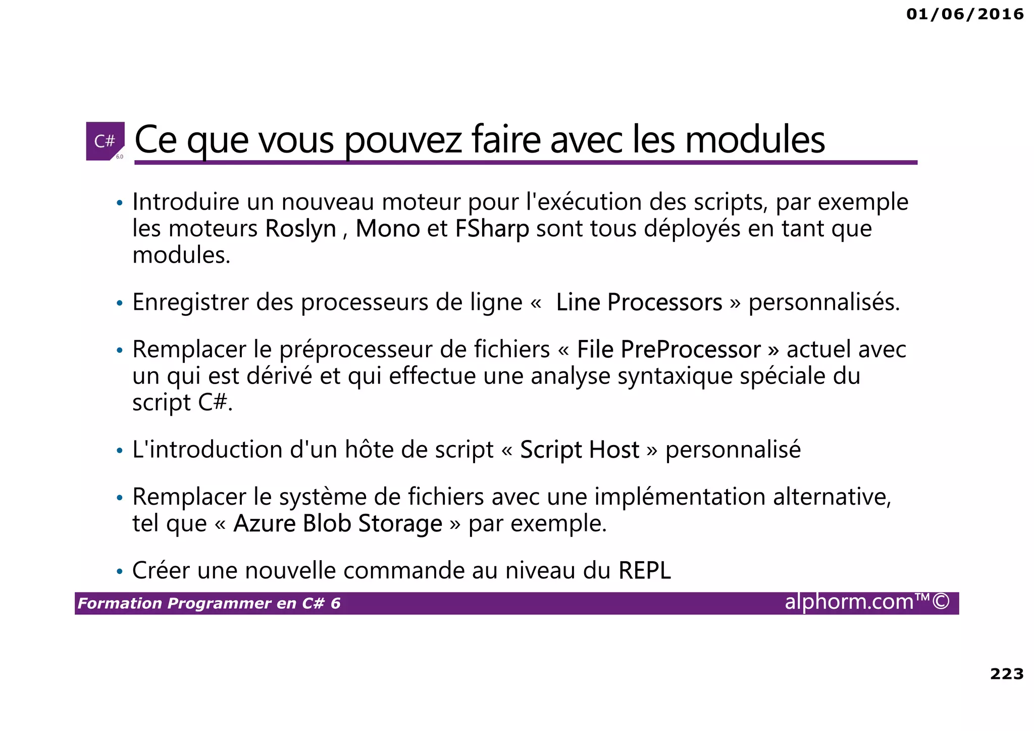 01/06/2016 223 Formation Programmer en C# 6 alphorm.com™© Ce que vous pouvez faire avec les modules • Introduire un nouveau moteur pour l'exécution des scripts, par exemple les moteurs Roslyn , Mono et FSharp sont tous déployés en tant que modules. • Enregistrer des processeurs de ligne « Line Processors » personnalisés. • Remplacer le préprocesseur de fichiers « File PreProcessor » actuel avec un qui est dérivé et qui effectue une analyse syntaxique spéciale du script C#. • L'introduction d'un hôte de script « Script Host » personnalisé • Remplacer le système de fichiers avec une implémentation alternative, tel que « Azure Blob Storage » par exemple. • Créer une nouvelle commande au niveau du REPL 