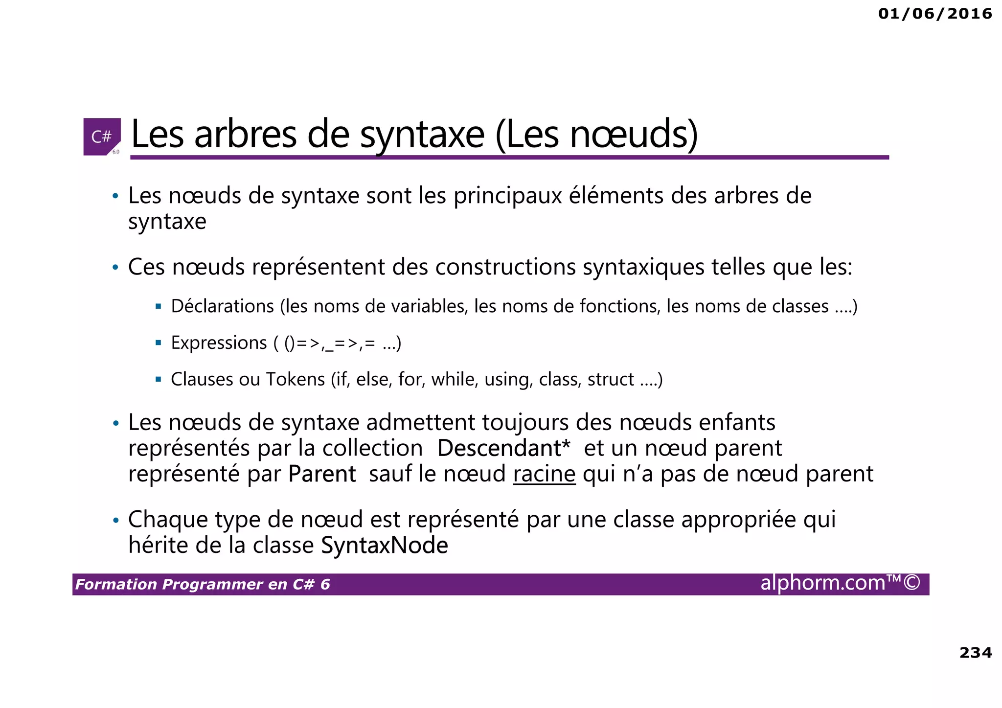 01/06/2016 234 Formation Programmer en C# 6 alphorm.com™© Les arbres de syntaxe (Les nœuds) • Les nœuds de syntaxe sont les principaux éléments des arbres de syntaxe • Ces nœuds représentent des constructions syntaxiques telles que les: Déclarations (les noms de variables, les noms de fonctions, les noms de classes ….) Expressions ( ()=>,_=>,= …) Clauses ou Tokens (if, else, for, while, using, class, struct ….) • Les nœuds de syntaxe admettent toujours des nœuds enfants représentés par la collection Descendant* et un nœud parent représenté par Parent sauf le nœud racine qui n’a pas de nœud parent • Chaque type de nœud est représenté par une classe appropriée qui hérite de la classe SyntaxNode 