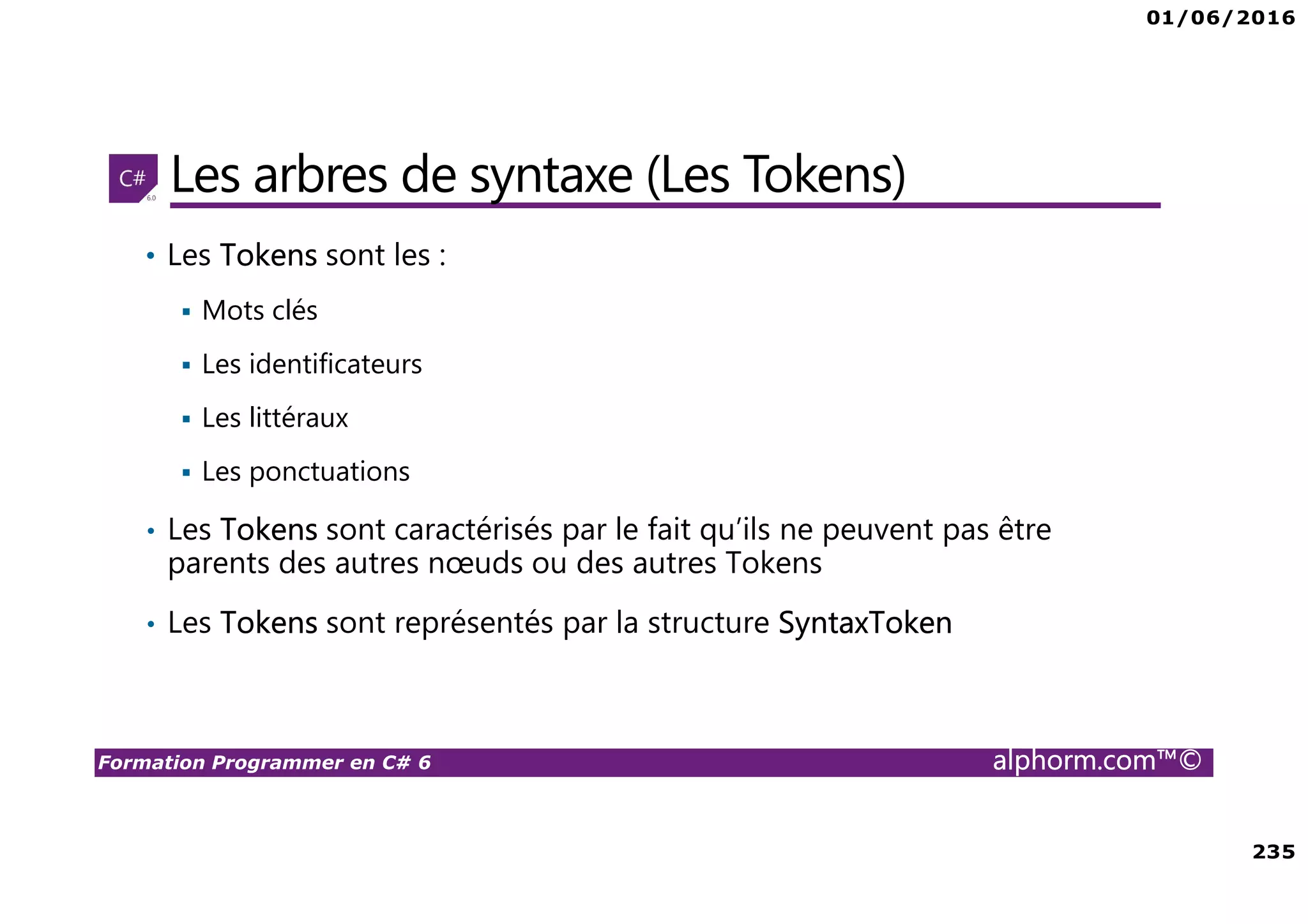 01/06/2016 235 Formation Programmer en C# 6 alphorm.com™© Les arbres de syntaxe (Les Tokens) • Les Tokens sont les : Mots clés Les identificateurs Les littéraux Les ponctuations • Les Tokens sont caractérisés par le fait qu’ils ne peuvent pas être parents des autres nœuds ou des autres Tokens • Les Tokens sont représentés par la structure SyntaxToken 