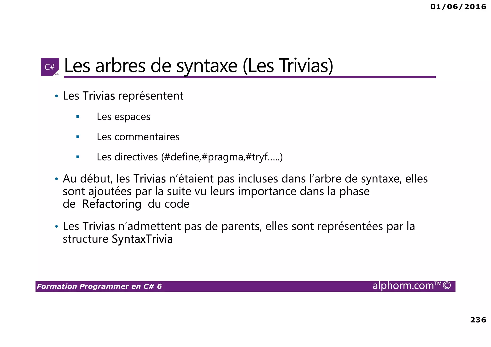 01/06/2016 236 Formation Programmer en C# 6 alphorm.com™© Les arbres de syntaxe (Les Trivias) • Les Trivias représentent Les espaces Les commentaires Les directives (#define,#pragma,#tryf…..) • Au début, les Trivias n’étaient pas incluses dans l’arbre de syntaxe, elles sont ajoutées par la suite vu leurs importance dans la phase de Refactoring du code • Les Trivias n’admettent pas de parents, elles sont représentées par la structure SyntaxTrivia 