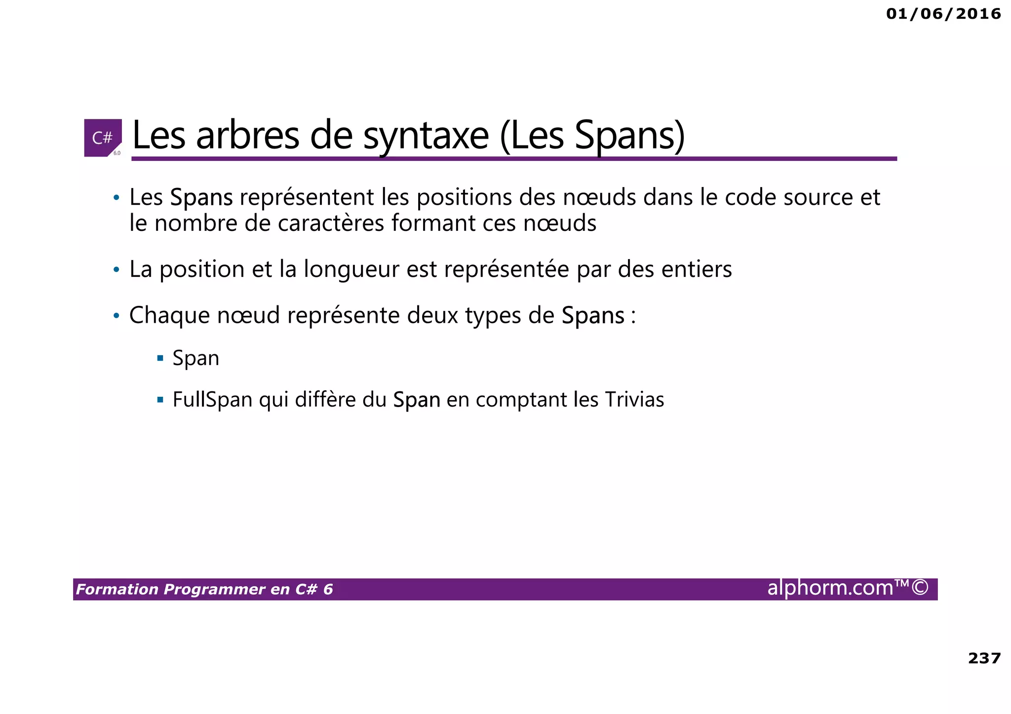 01/06/2016 237 Formation Programmer en C# 6 alphorm.com™© Les arbres de syntaxe (Les Spans) • Les Spans représentent les positions des nœuds dans le code source et le nombre de caractères formant ces nœuds • La position et la longueur est représentée par des entiers • Chaque nœud représente deux types de Spans : Span FullSpan qui diffère du Span en comptant les Trivias 