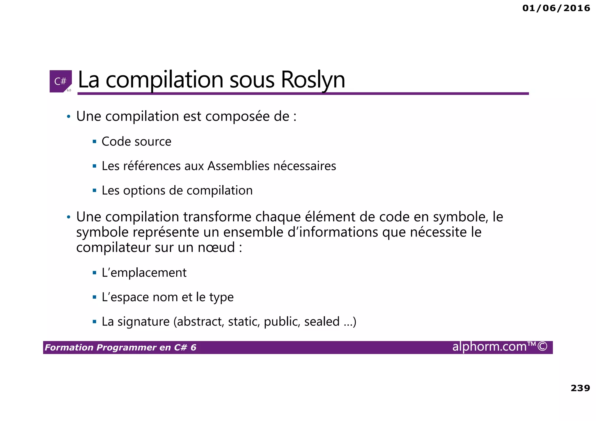 01/06/2016 239 Formation Programmer en C# 6 alphorm.com™© La compilation sous Roslyn • Une compilation est composée de : Code source Les références aux Assemblies nécessaires Les options de compilation • Une compilation transforme chaque élément de code en symbole, le symbole représente un ensemble d’informations que nécessite le compilateur sur un nœud : L’emplacement L’espace nom et le type La signature (abstract, static, public, sealed …) 