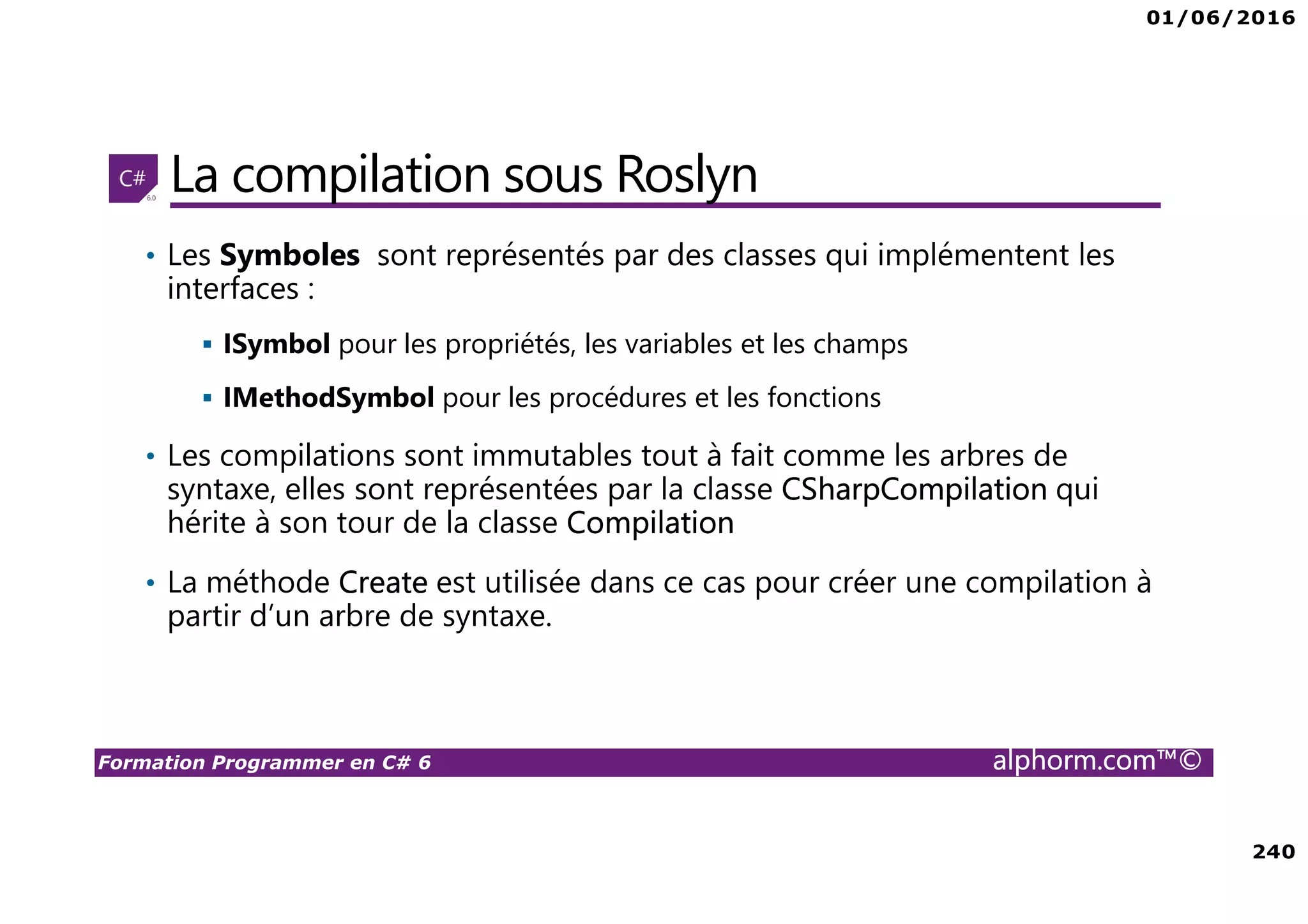 01/06/2016 240 Formation Programmer en C# 6 alphorm.com™© La compilation sous Roslyn • Les Symboles sont représentés par des classes qui implémentent les interfaces : ISymbol pour les propriétés, les variables et les champs IMethodSymbol pour les procédures et les fonctions • Les compilations sont immutables tout à fait comme les arbres de syntaxe, elles sont représentées par la classe CSharpCompilation qui hérite à son tour de la classe Compilation • La méthode Create est utilisée dans ce cas pour créer une compilation à partir d’un arbre de syntaxe. 