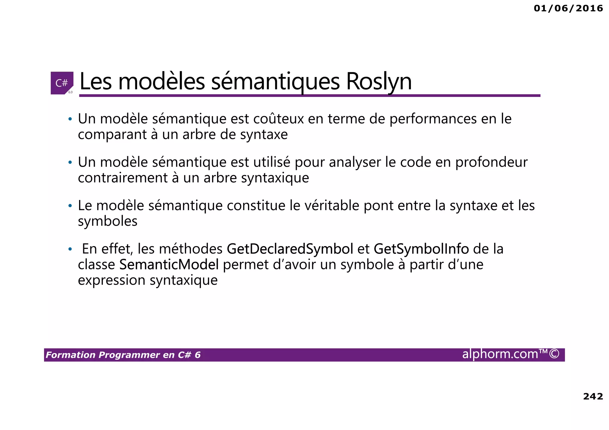 01/06/2016 242 Formation Programmer en C# 6 alphorm.com™© Les modèles sémantiques Roslyn • Un modèle sémantique est coûteux en terme de performances en le comparant à un arbre de syntaxe • Un modèle sémantique est utilisé pour analyser le code en profondeur contrairement à un arbre syntaxique • Le modèle sémantique constitue le véritable pont entre la syntaxe et les symboles • En effet, les méthodes GetDeclaredSymbol et GetSymbolInfo de la classe SemanticModel permet d’avoir un symbole à partir d’une expression syntaxique 
