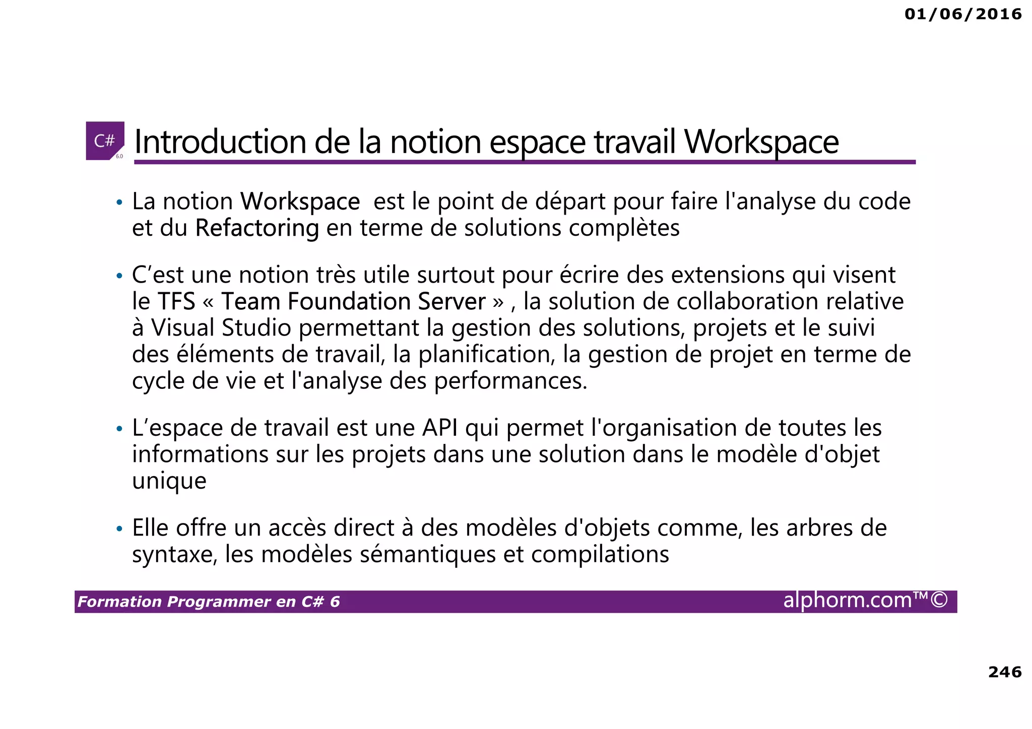 01/06/2016 246 Formation Programmer en C# 6 alphorm.com™© Introduction de la notion espace travail Workspace • La notion Workspace est le point de départ pour faire l'analyse du code et du Refactoring en terme de solutions complètes • C’est une notion très utile surtout pour écrire des extensions qui visent le TFS « Team Foundation Server » , la solution de collaboration relative à Visual Studio permettant la gestion des solutions, projets et le suivi des éléments de travail, la planification, la gestion de projet en terme de cycle de vie et l'analyse des performances. • L’espace de travail est une API qui permet l'organisation de toutes les informations sur les projets dans une solution dans le modèle d'objet unique • Elle offre un accès direct à des modèles d'objets comme, les arbres de syntaxe, les modèles sémantiques et compilations 