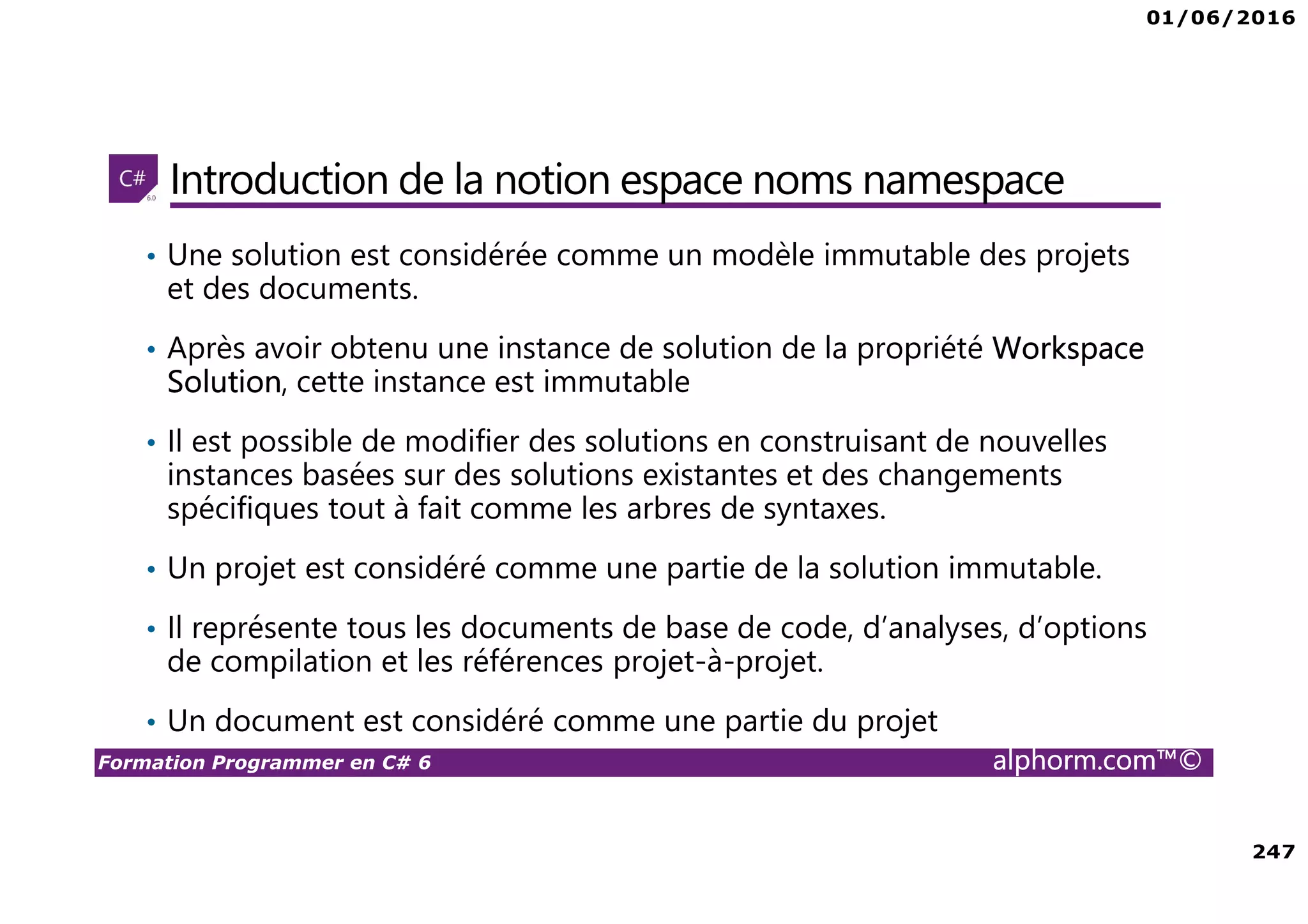 01/06/2016 247 Formation Programmer en C# 6 alphorm.com™© Introduction de la notion espace noms namespace • Une solution est considérée comme un modèle immutable des projets et des documents. • Après avoir obtenu une instance de solution de la propriété Workspace Solution, cette instance est immutable • Il est possible de modifier des solutions en construisant de nouvelles instances basées sur des solutions existantes et des changements spécifiques tout à fait comme les arbres de syntaxes. • Un projet est considéré comme une partie de la solution immutable. • Il représente tous les documents de base de code, d’analyses, d’options de compilation et les références projet-à-projet. • Un document est considéré comme une partie du projet 