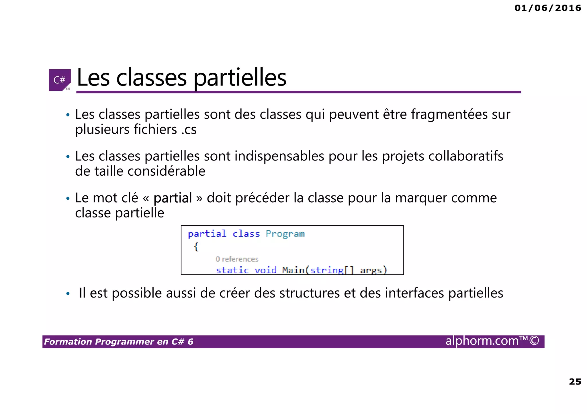 01/06/2016 25 Formation Programmer en C# 6 alphorm.com™© Les classes partielles • Les classes partielles sont des classes qui peuvent être fragmentées sur plusieurs fichiers .cs • Les classes partielles sont indispensables pour les projets collaboratifs de taille considérable • Le mot clé « partial » doit précéder la classe pour la marquer comme classe partielle • Il est possible aussi de créer des structures et des interfaces partielles 