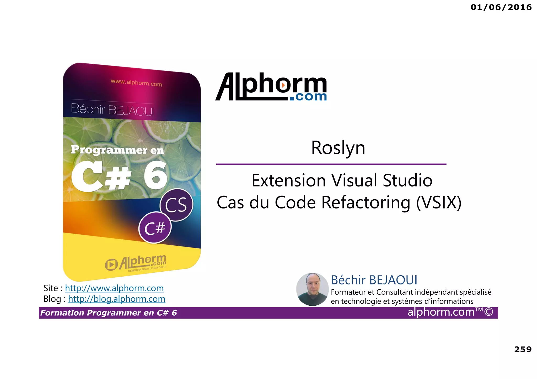 01/06/2016 259 Formation Programmer en C# 6 alphorm.com™© Extension Visual Studio Cas du Code Refactoring (VSIX) Roslyn Site : http://www.alphorm.com Blog : http://blog.alphorm.com Béchir BEJAOUI Formateur et Consultant indépendant spécialisé en technologie et systèmes d’informations 