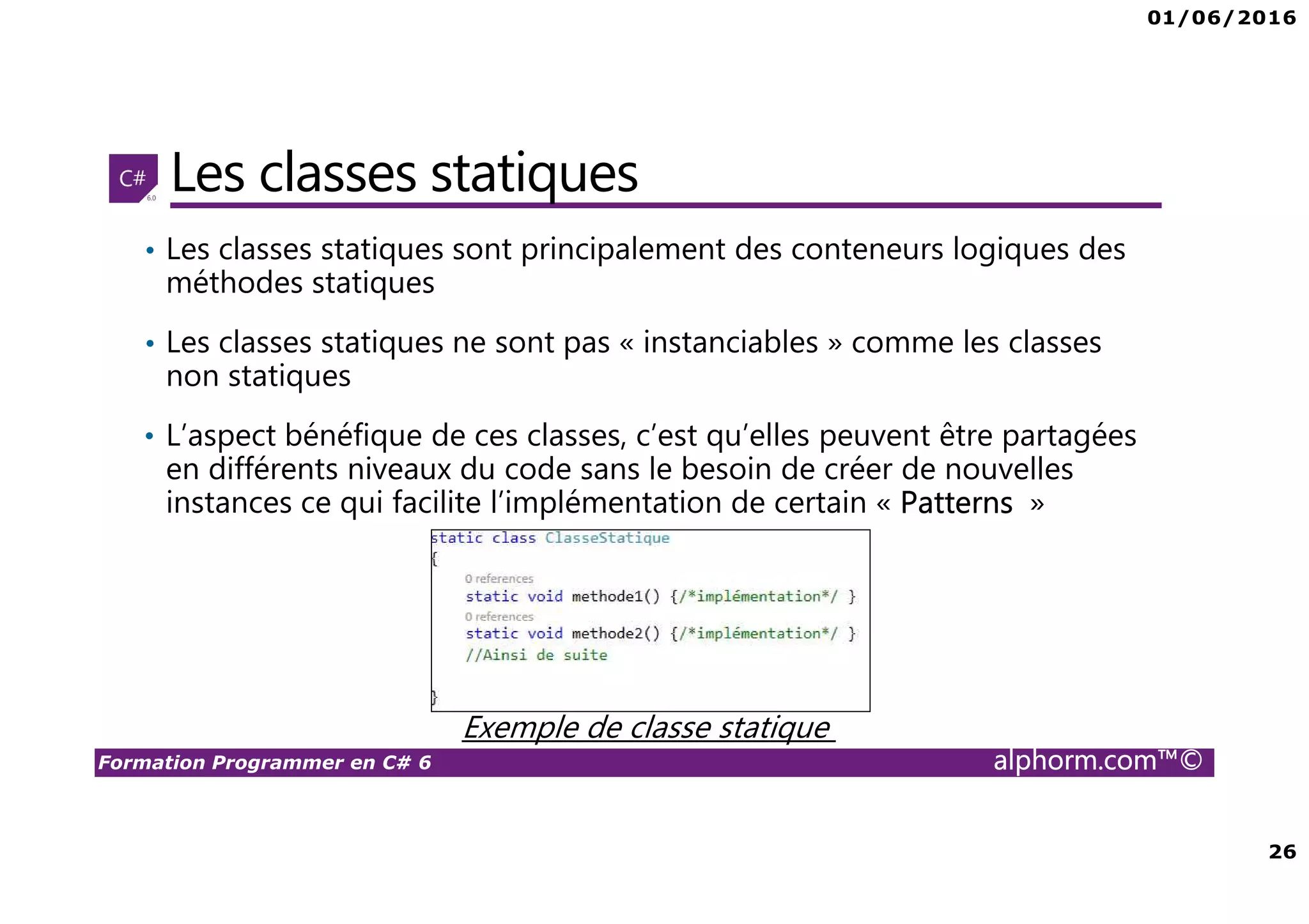 01/06/2016 26 Formation Programmer en C# 6 alphorm.com™© Les classes statiques • Les classes statiques sont principalement des conteneurs logiques des méthodes statiques • Les classes statiques ne sont pas « instanciables » comme les classes non statiques • L’aspect bénéfique de ces classes, c’est qu’elles peuvent être partagées en différents niveaux du code sans le besoin de créer de nouvelles instances ce qui facilite l’implémentation de certain « Patterns » Exemple de classe statique 