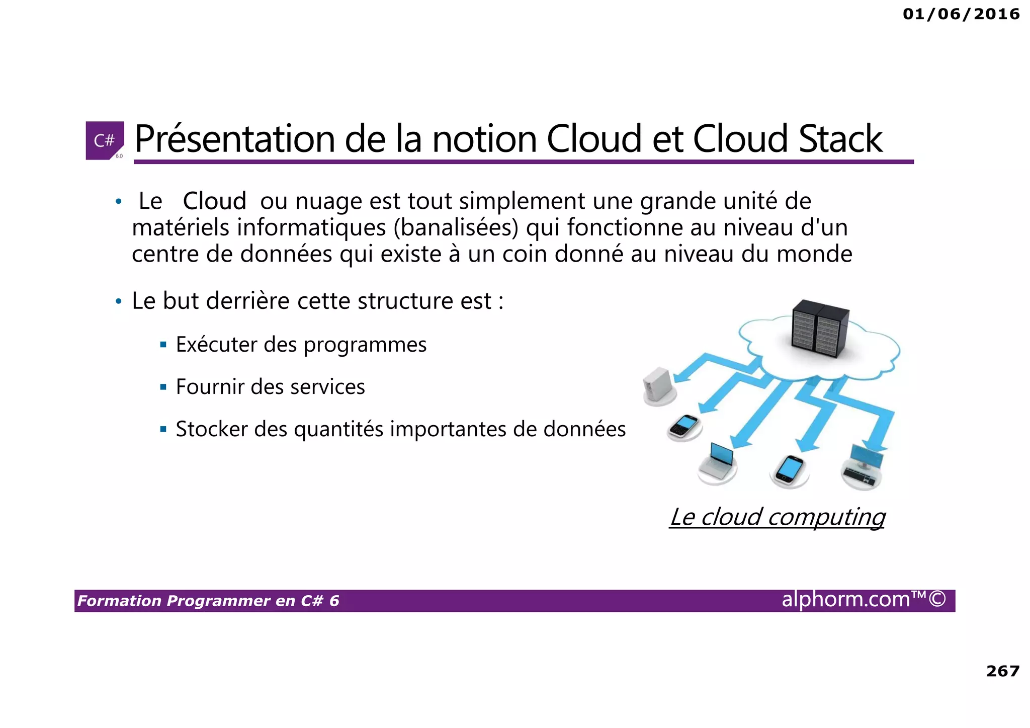01/06/2016 267 Formation Programmer en C# 6 alphorm.com™© Présentation de la notion Cloud et Cloud Stack • Le Cloud ou nuage est tout simplement une grande unité de matériels informatiques (banalisées) qui fonctionne au niveau d'un centre de données qui existe à un coin donné au niveau du monde • Le but derrière cette structure est : Exécuter des programmes Fournir des services Stocker des quantités importantes de données Le cloud computing 