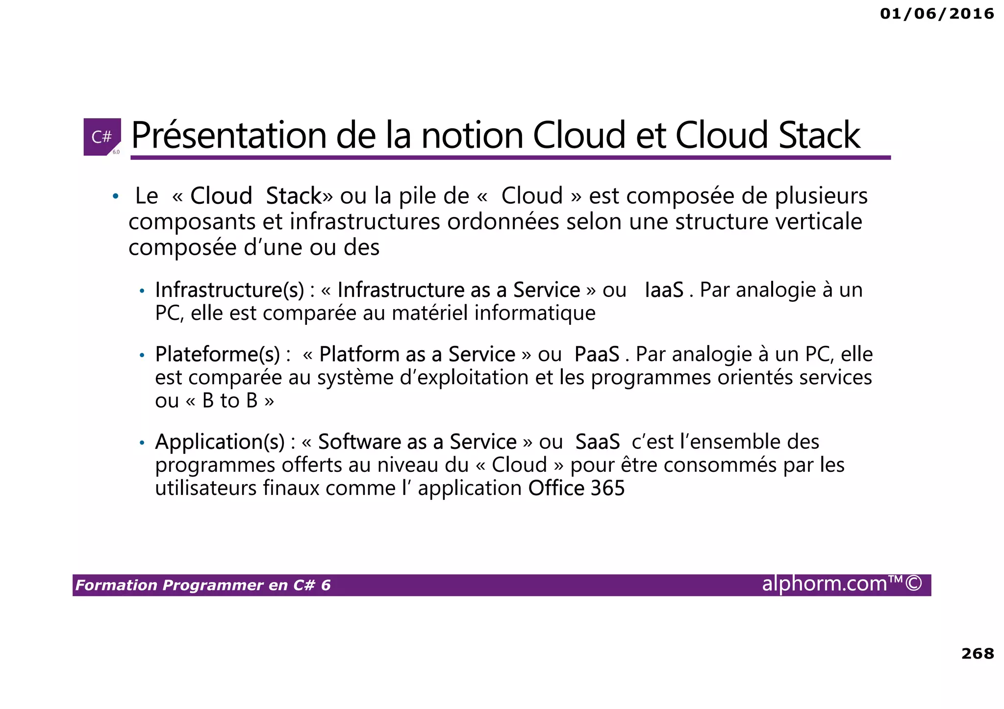 01/06/2016 268 Formation Programmer en C# 6 alphorm.com™© Présentation de la notion Cloud et Cloud Stack • Le « Cloud Stack» ou la pile de « Cloud » est composée de plusieurs composants et infrastructures ordonnées selon une structure verticale composée d’une ou des • Infrastructure(s) : « Infrastructure as a Service » ou IaaS . Par analogie à un PC, elle est comparée au matériel informatique • Plateforme(s) : « Platform as a Service » ou PaaS . Par analogie à un PC, elle est comparée au système d’exploitation et les programmes orientés services ou « B to B » • Application(s) : « Software as a Service » ou SaaS c’est l’ensemble des programmes offerts au niveau du « Cloud » pour être consommés par les utilisateurs finaux comme l’ application Office 365 