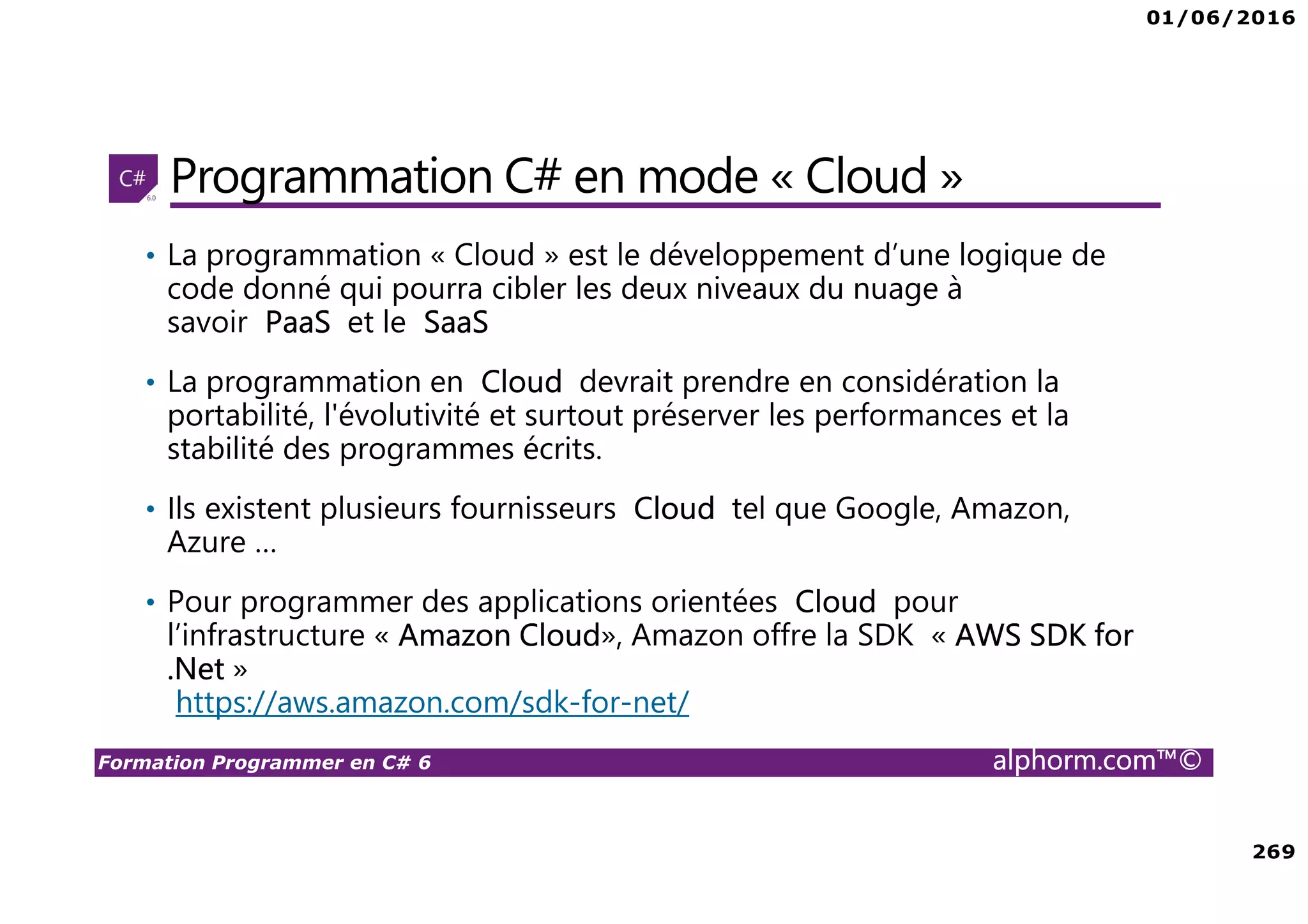 01/06/2016 269 Formation Programmer en C# 6 alphorm.com™© Programmation C# en mode « Cloud » • La programmation « Cloud » est le développement d’une logique de code donné qui pourra cibler les deux niveaux du nuage à savoir PaaS et le SaaS • La programmation en Cloud devrait prendre en considération la portabilité, l'évolutivité et surtout préserver les performances et la stabilité des programmes écrits. • Ils existent plusieurs fournisseurs Cloud tel que Google, Amazon, Azure … • Pour programmer des applications orientées Cloud pour l’infrastructure « Amazon Cloud», Amazon offre la SDK « AWS SDK for .Net » https://aws.amazon.com/sdk-for-net/ 