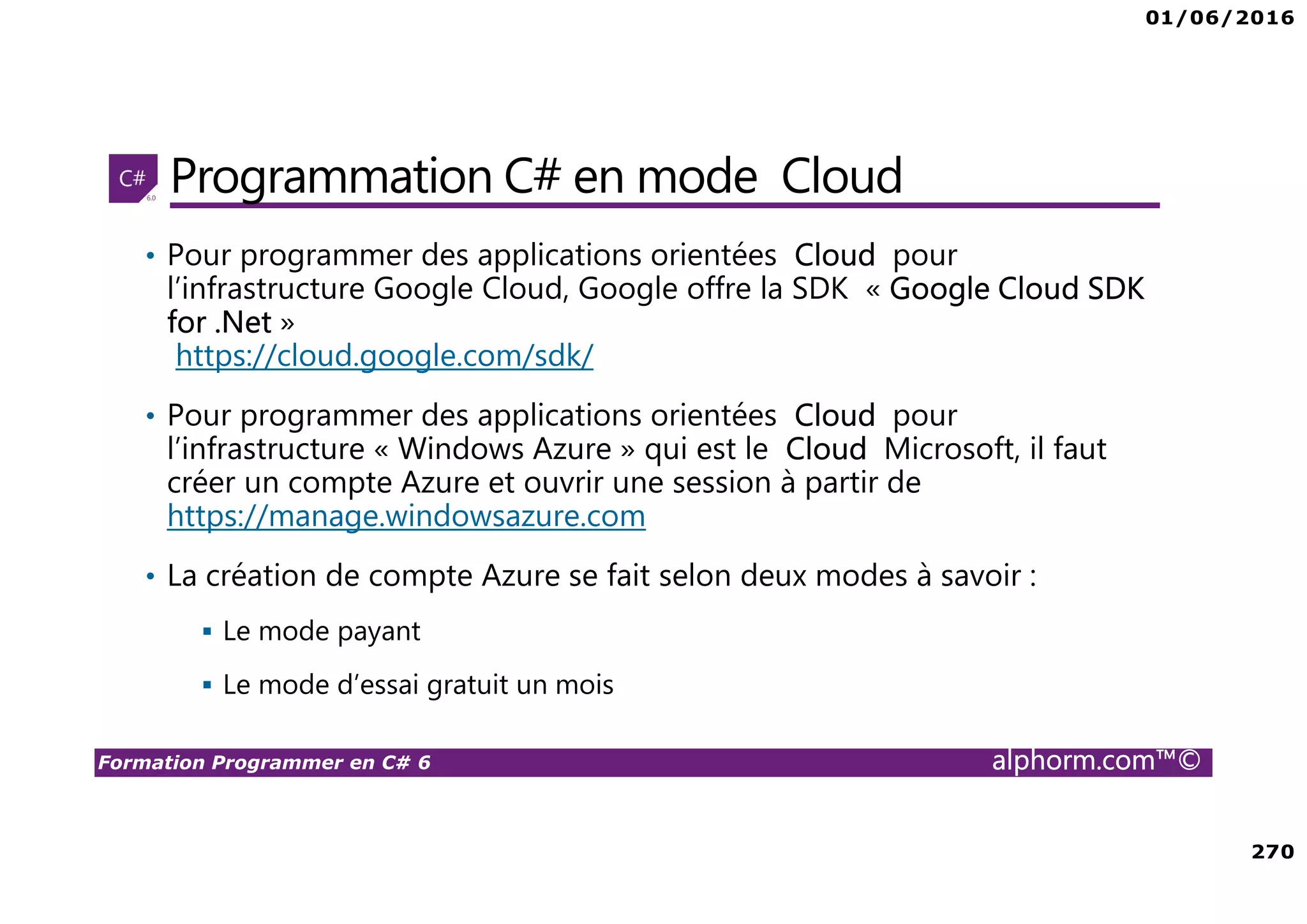 01/06/2016 270 Formation Programmer en C# 6 alphorm.com™© Programmation C# en mode Cloud • Pour programmer des applications orientées Cloud pour l’infrastructure Google Cloud, Google offre la SDK « Google Cloud SDK for .Net » https://cloud.google.com/sdk/ • Pour programmer des applications orientées Cloud pour l’infrastructure « Windows Azure » qui est le Cloud Microsoft, il faut créer un compte Azure et ouvrir une session à partir de https://manage.windowsazure.com • La création de compte Azure se fait selon deux modes à savoir : Le mode payant Le mode d’essai gratuit un mois 