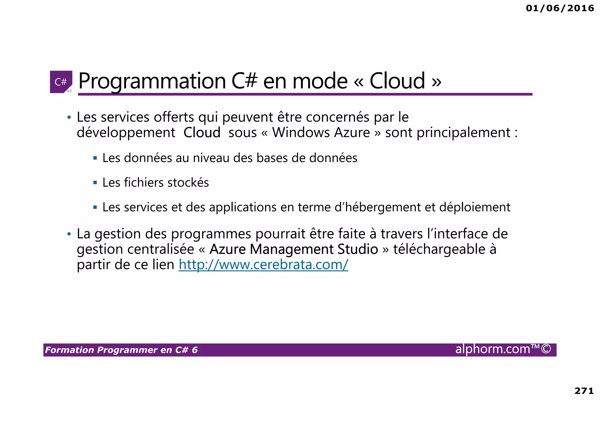 01/06/2016 271 Formation Programmer en C# 6 alphorm.com™© Programmation C# en mode « Cloud » • Les services offerts qui peuvent être concernés par le développement Cloud sous « Windows Azure » sont principalement : Les données au niveau des bases de données Les fichiers stockés Les services et des applications en terme d’hébergement et déploiement • La gestion des programmes pourrait être faite à travers l’interface de gestion centralisée « Azure Management Studio » téléchargeable à partir de ce lien http://www.cerebrata.com/ 