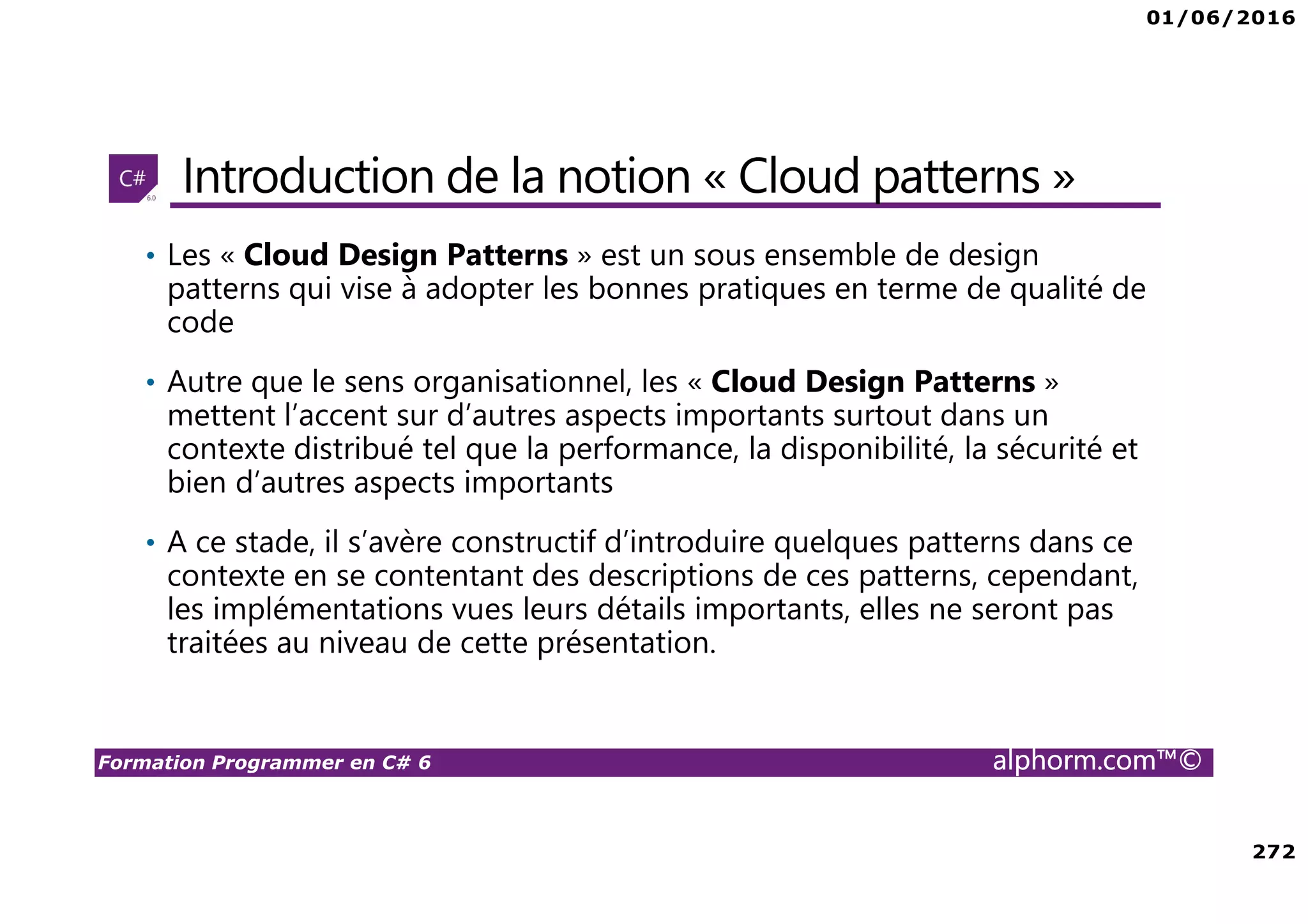 01/06/2016 272 Formation Programmer en C# 6 alphorm.com™© Introduction de la notion « Cloud patterns » • Les « Cloud Design Patterns » est un sous ensemble de design patterns qui vise à adopter les bonnes pratiques en terme de qualité de code • Autre que le sens organisationnel, les « Cloud Design Patterns » mettent l’accent sur d’autres aspects importants surtout dans un contexte distribué tel que la performance, la disponibilité, la sécurité et bien d’autres aspects importants • A ce stade, il s’avère constructif d’introduire quelques patterns dans ce contexte en se contentant des descriptions de ces patterns, cependant, les implémentations vues leurs détails importants, elles ne seront pas traitées au niveau de cette présentation. 
