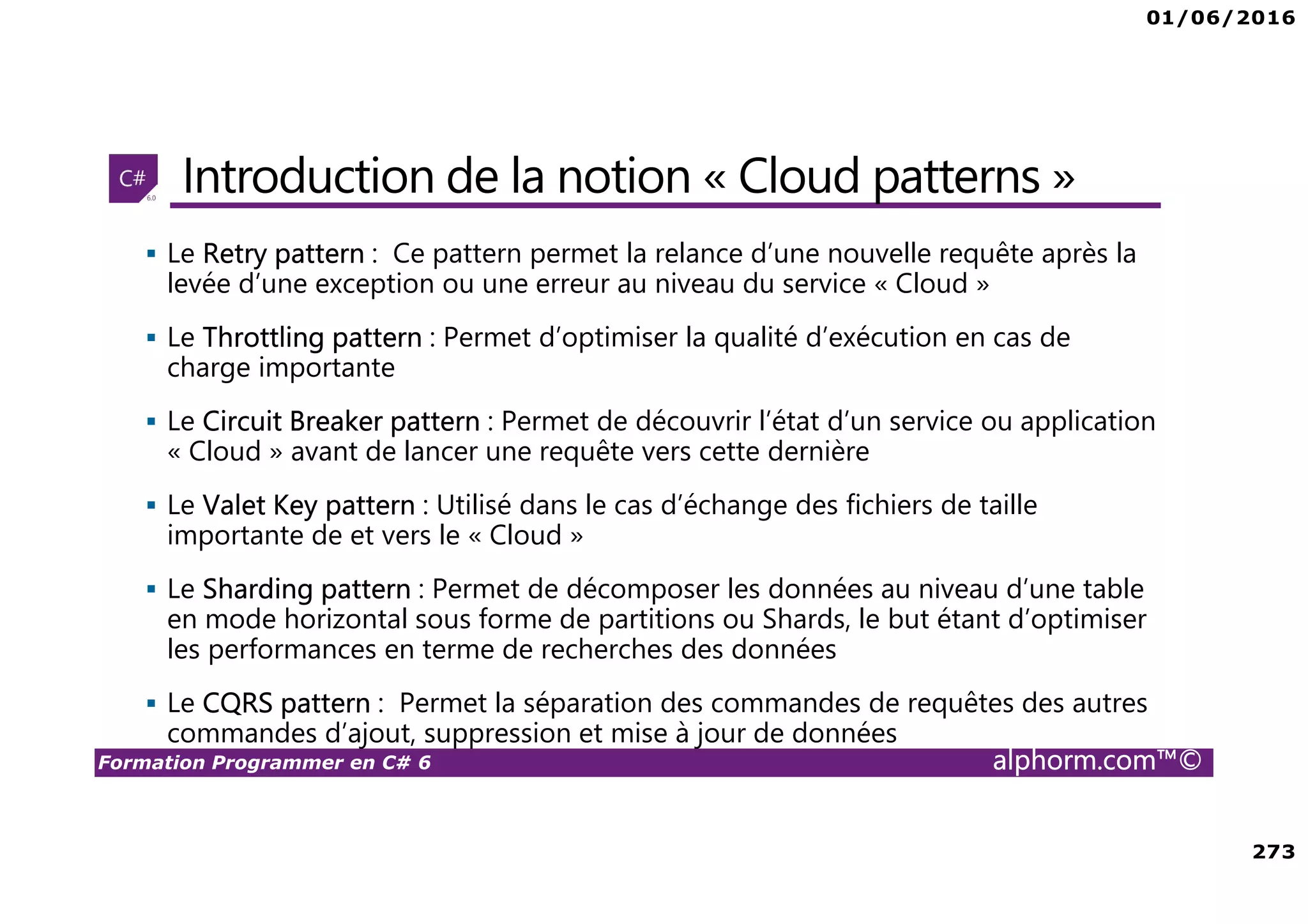 01/06/2016 273 Formation Programmer en C# 6 alphorm.com™© Introduction de la notion « Cloud patterns » Le Retry pattern : Ce pattern permet la relance d’une nouvelle requête après la levée d’une exception ou une erreur au niveau du service « Cloud » Le Throttling pattern : Permet d’optimiser la qualité d’exécution en cas de charge importante Le Circuit Breaker pattern : Permet de découvrir l’état d’un service ou application « Cloud » avant de lancer une requête vers cette dernière Le Valet Key pattern : Utilisé dans le cas d’échange des fichiers de taille importante de et vers le « Cloud » Le Sharding pattern : Permet de décomposer les données au niveau d’une table en mode horizontal sous forme de partitions ou Shards, le but étant d’optimiser les performances en terme de recherches des données Le CQRS pattern : Permet la séparation des commandes de requêtes des autres commandes d’ajout, suppression et mise à jour de données 