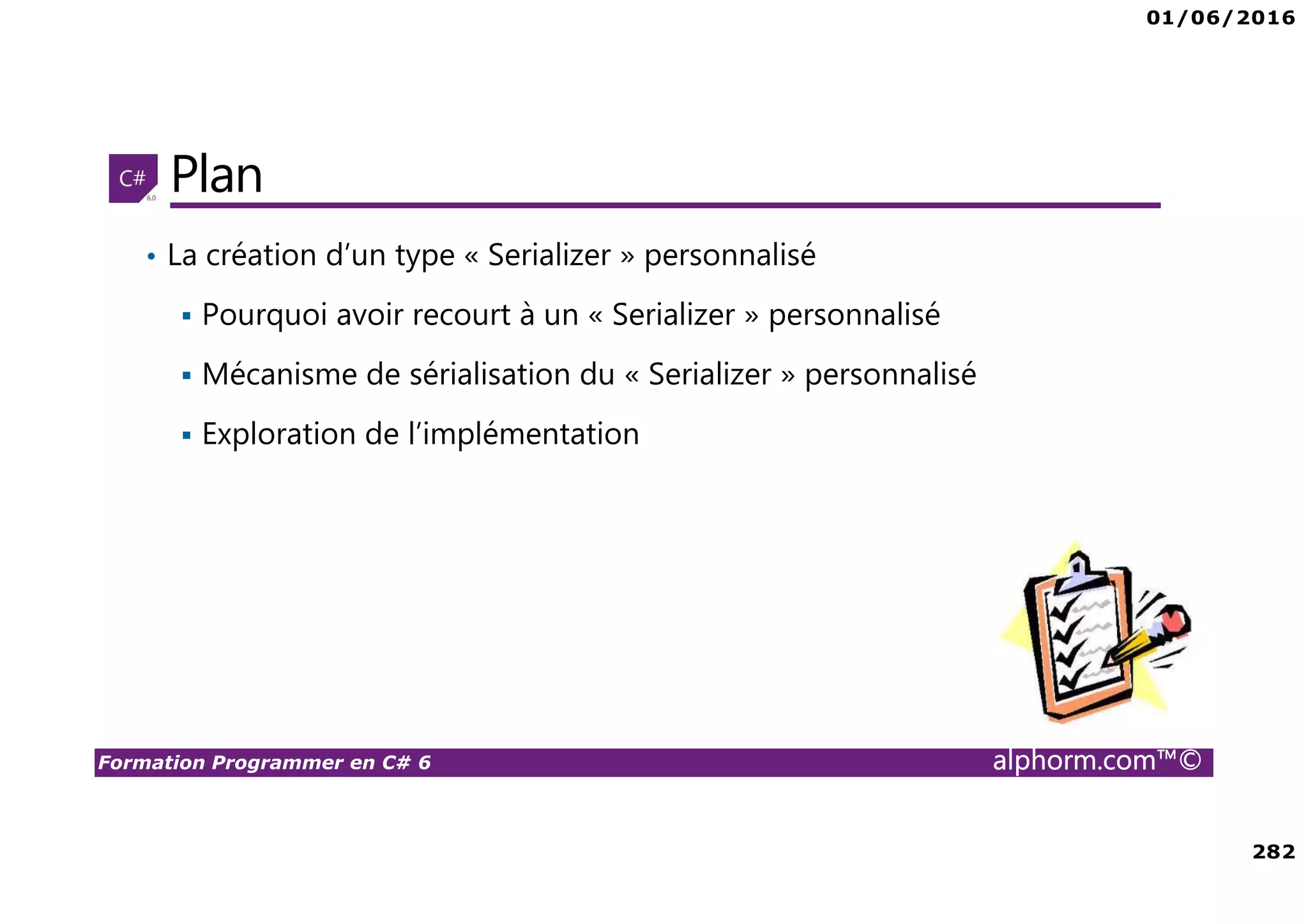 01/06/2016 282 Formation Programmer en C# 6 alphorm.com™© Plan • La création d’un type « Serializer » personnalisé Pourquoi avoir recourt à un « Serializer » personnalisé Mécanisme de sérialisation du « Serializer » personnalisé Exploration de l’implémentation 