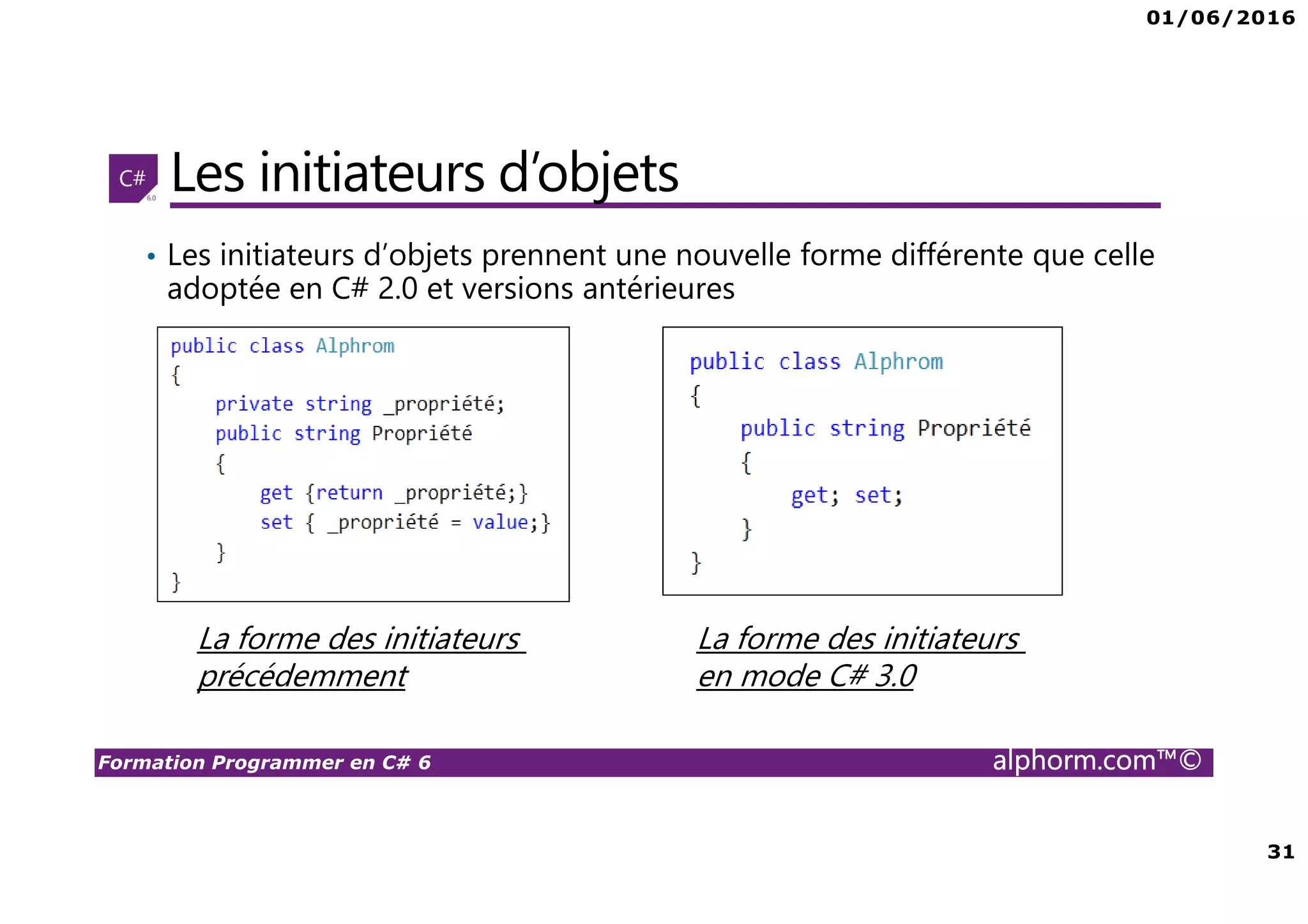 01/06/2016 31 Formation Programmer en C# 6 alphorm.com™© Les initiateurs d’objets • Les initiateurs d’objets prennent une nouvelle forme différente que celle adoptée en C# 2.0 et versions antérieures La forme des initiateurs précédemment La forme des initiateurs en mode C# 3.0 