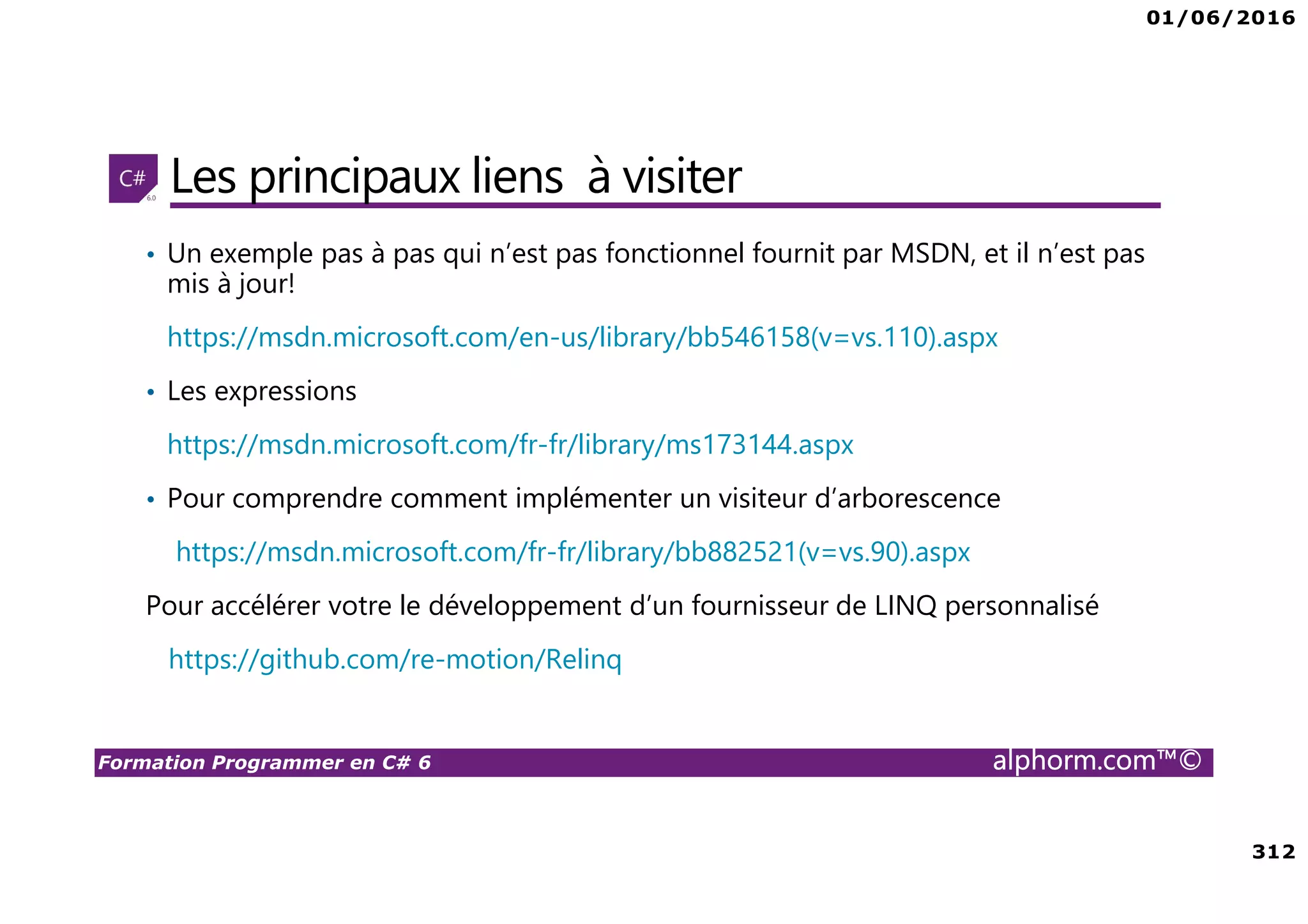 01/06/2016 312 Formation Programmer en C# 6 alphorm.com™© Les principaux liens à visiter • Un exemple pas à pas qui n’est pas fonctionnel fournit par MSDN, et il n’est pas mis à jour! https://msdn.microsoft.com/en-us/library/bb546158(v=vs.110).aspx • Les expressions https://msdn.microsoft.com/fr-fr/library/ms173144.aspx • Pour comprendre comment implémenter un visiteur d’arborescence https://msdn.microsoft.com/fr-fr/library/bb882521(v=vs.90).aspx Pour accélérer votre le développement d’un fournisseur de LINQ personnalisé https://github.com/re-motion/Relinq 