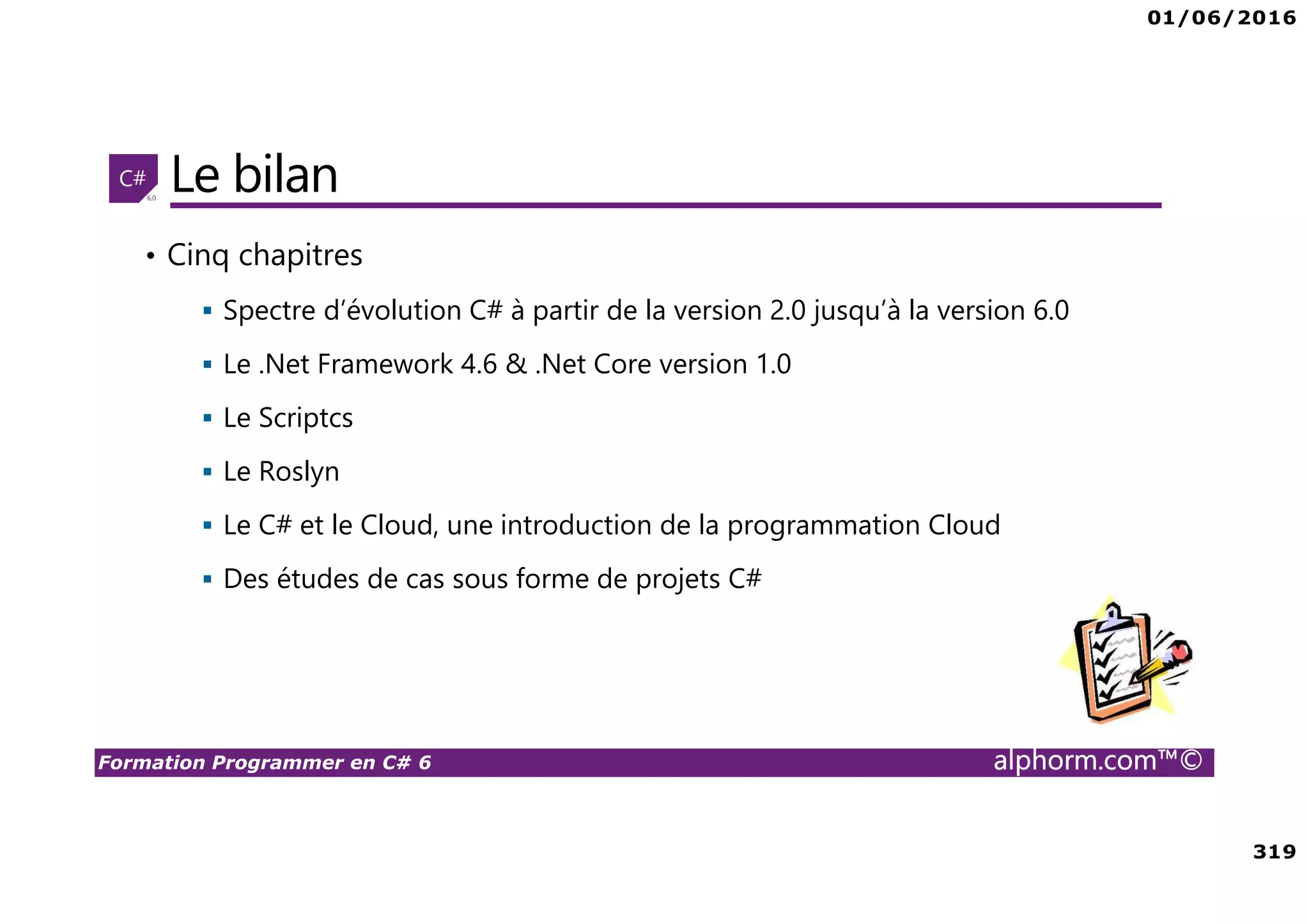 01/06/2016 319 Formation Programmer en C# 6 alphorm.com™© Le bilan • Cinq chapitres Spectre d’évolution C# à partir de la version 2.0 jusqu’à la version 6.0 Le .Net Framework 4.6 & .Net Core version 1.0 Le Scriptcs Le Roslyn Le C# et le Cloud, une introduction de la programmation Cloud Des études de cas sous forme de projets C# 