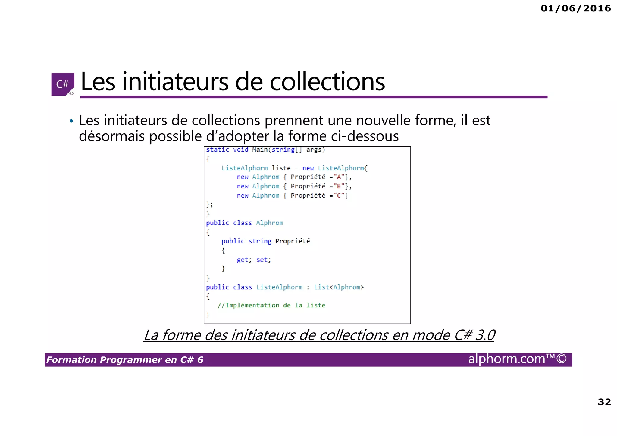 01/06/2016 32 Formation Programmer en C# 6 alphorm.com™© Les initiateurs de collections • Les initiateurs de collections prennent une nouvelle forme, il est désormais possible d’adopter la forme ci-dessous La forme des initiateurs de collections en mode C# 3.0 