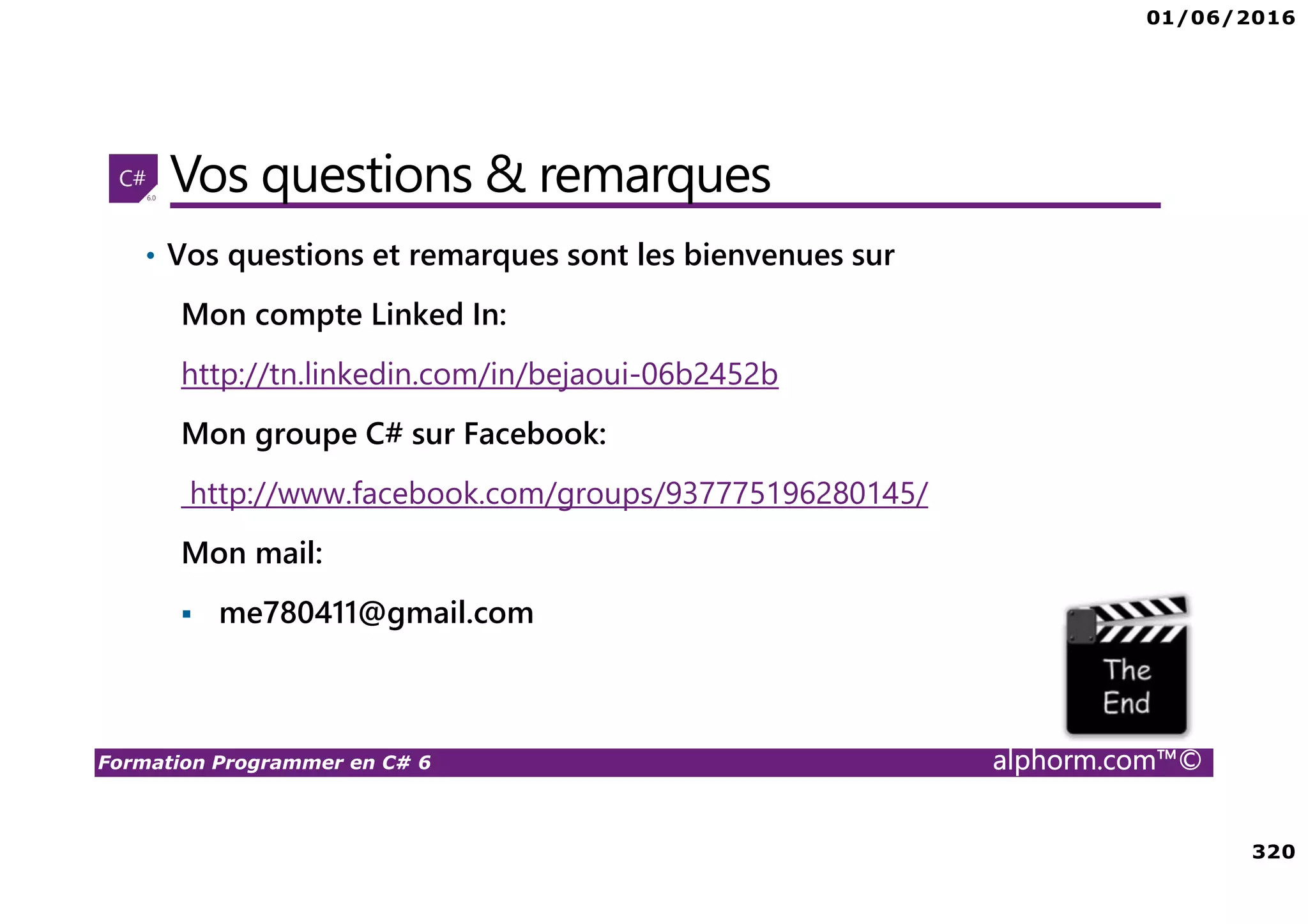 01/06/2016 320 Formation Programmer en C# 6 alphorm.com™© Vos questions & remarques • Vos questions et remarques sont les bienvenues sur Mon compte Linked In: http://tn.linkedin.com/in/bejaoui-06b2452b Mon groupe C# sur Facebook: http://www.facebook.com/groups/937775196280145/ Mon mail: me780411@gmail.com 