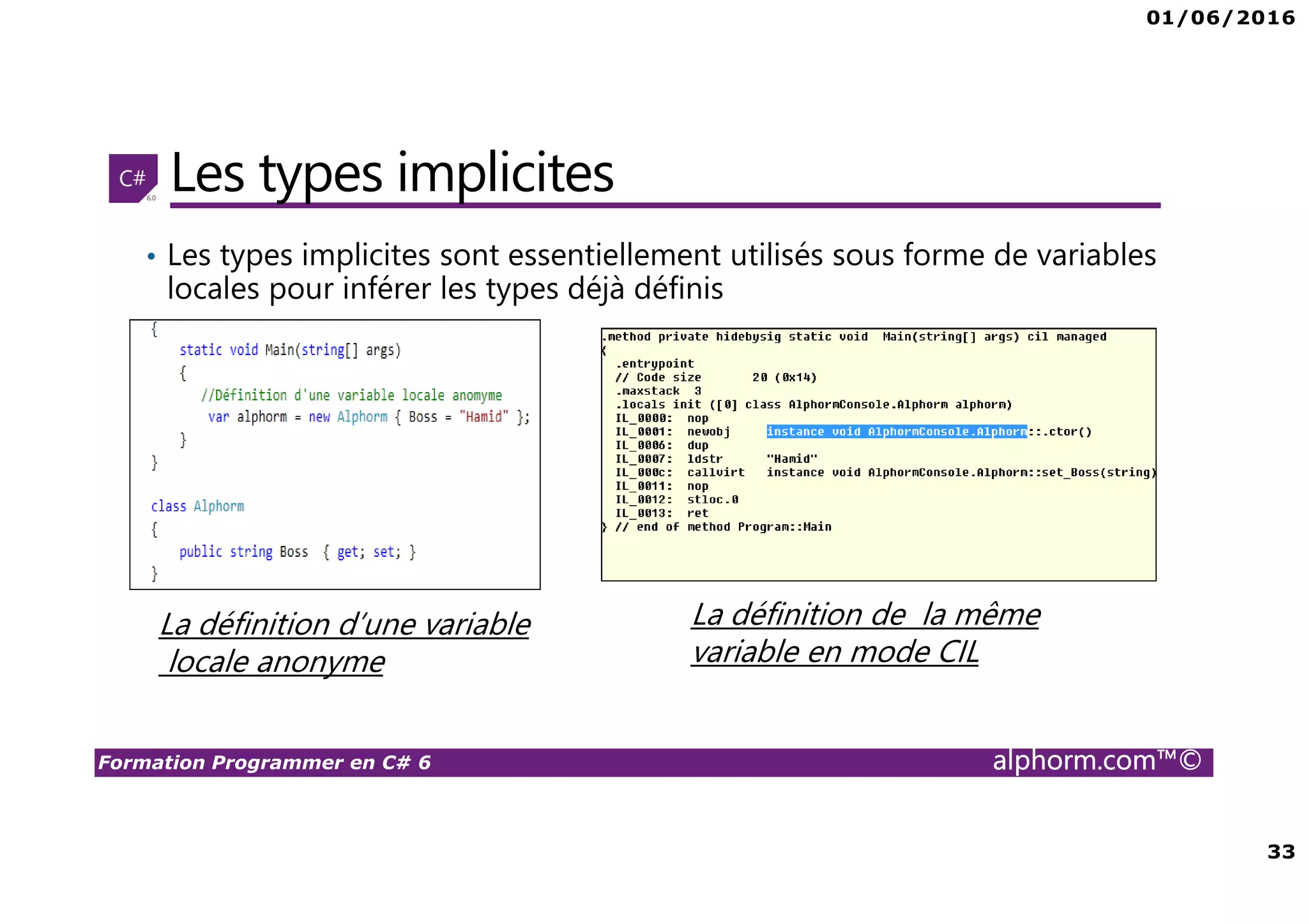 01/06/2016 33 Formation Programmer en C# 6 alphorm.com™© Les types implicites • Les types implicites sont essentiellement utilisés sous forme de variables locales pour inférer les types déjà définis La définition d’une variable locale anonyme La définition de la même variable en mode CIL 