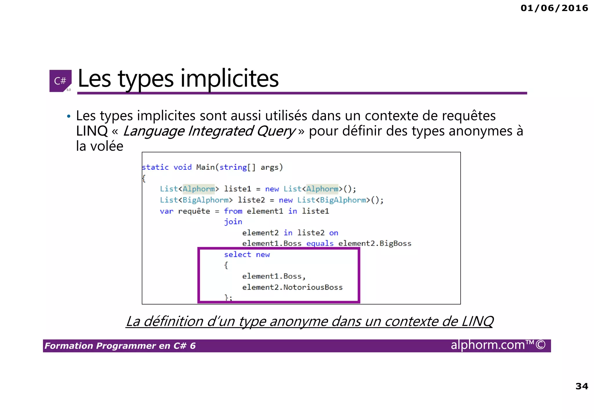 01/06/2016 34 Formation Programmer en C# 6 alphorm.com™© Les types implicites • Les types implicites sont aussi utilisés dans un contexte de requêtes LINQ « Language Integrated Query » pour définir des types anonymes à la volée La définition d’un type anonyme dans un contexte de LINQ 