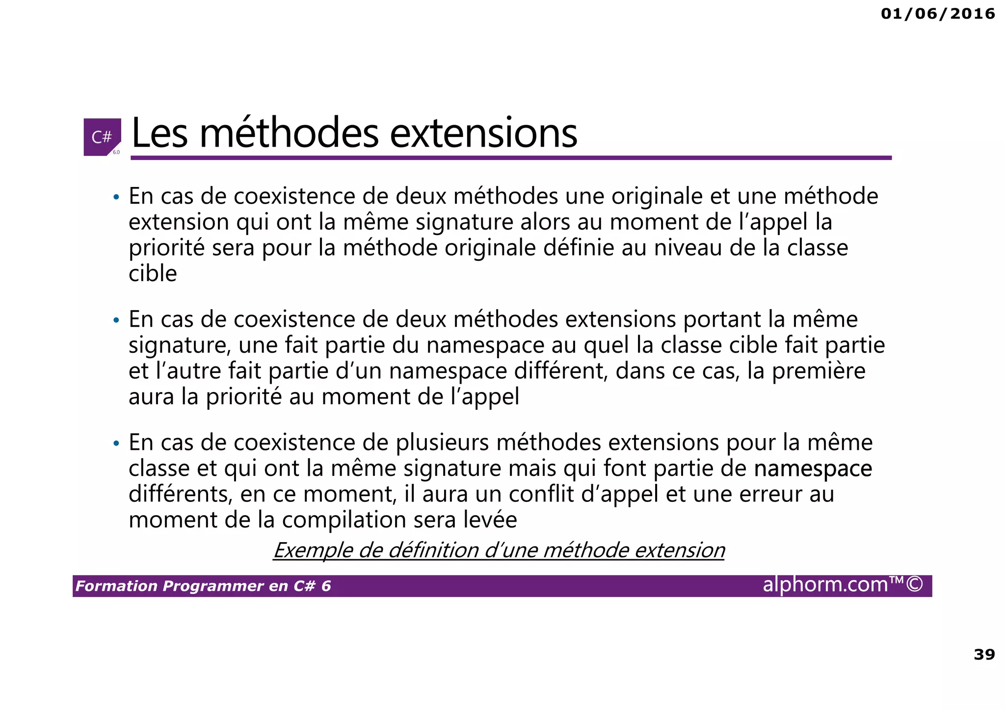 01/06/2016 39 Formation Programmer en C# 6 alphorm.com™© Les méthodes extensions • En cas de coexistence de deux méthodes une originale et une méthode extension qui ont la même signature alors au moment de l’appel la priorité sera pour la méthode originale définie au niveau de la classe cible • En cas de coexistence de deux méthodes extensions portant la même signature, une fait partie du namespace au quel la classe cible fait partie et l’autre fait partie d’un namespace différent, dans ce cas, la première aura la priorité au moment de l’appel • En cas de coexistence de plusieurs méthodes extensions pour la même classe et qui ont la même signature mais qui font partie de namespace différents, en ce moment, il aura un conflit d’appel et une erreur au moment de la compilation sera levée Exemple de définition d’une méthode extension 