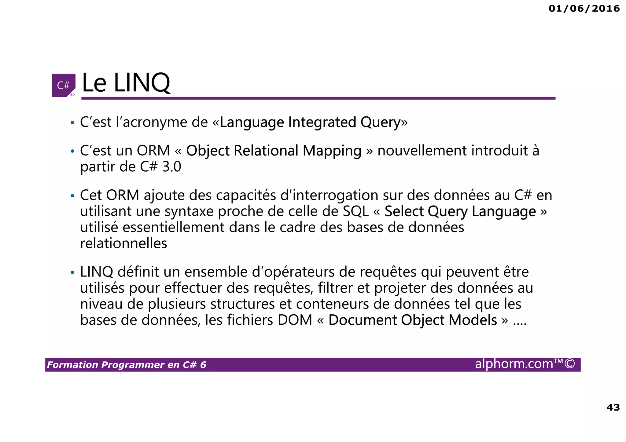 01/06/2016 43 Formation Programmer en C# 6 alphorm.com™© Le LINQ • C’est l’acronyme de «Language Integrated Query» • C’est un ORM « Object Relational Mapping » nouvellement introduit à partir de C# 3.0 • Cet ORM ajoute des capacités d'interrogation sur des données au C# en utilisant une syntaxe proche de celle de SQL « Select Query Language » utilisé essentiellement dans le cadre des bases de données relationnelles • LINQ définit un ensemble d’opérateurs de requêtes qui peuvent être utilisés pour effectuer des requêtes, filtrer et projeter des données au niveau de plusieurs structures et conteneurs de données tel que les bases de données, les fichiers DOM « Document Object Models » …. 