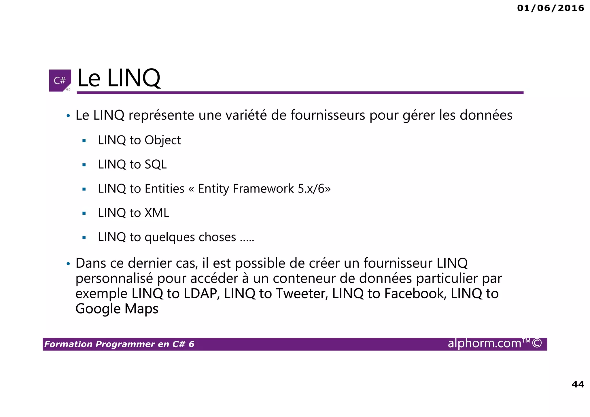 01/06/2016 44 Formation Programmer en C# 6 alphorm.com™© Le LINQ • Le LINQ représente une variété de fournisseurs pour gérer les données LINQ to Object LINQ to SQL LINQ to Entities « Entity Framework 5.x/6» LINQ to XML LINQ to quelques choses ….. • Dans ce dernier cas, il est possible de créer un fournisseur LINQ personnalisé pour accéder à un conteneur de données particulier par exemple LINQ to LDAP, LINQ to Tweeter, LINQ to Facebook, LINQ to Google Maps 
