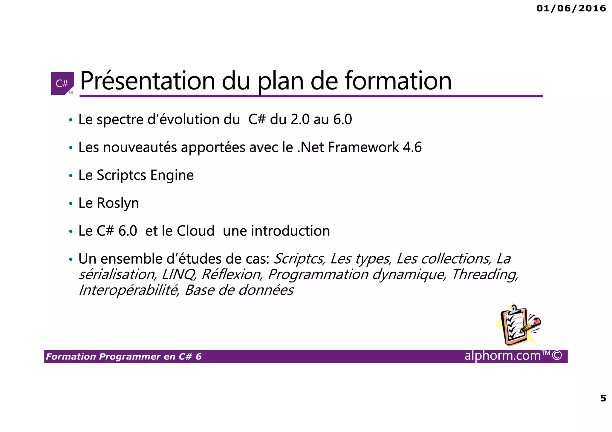 01/06/2016 5 Formation Programmer en C# 6 alphorm.com™© Présentation du plan de formation • Le spectre d'évolution du C# du 2.0 au 6.0 • Les nouveautés apportées avec le .Net Framework 4.6 • Le Scriptcs Engine • Le Roslyn • Le C# 6.0 et le Cloud une introduction • Un ensemble d’études de cas: Scriptcs, Les types, Les collections, La sérialisation, LINQ, Réflexion, Programmation dynamique, Threading, Interopérabilité, Base de données 