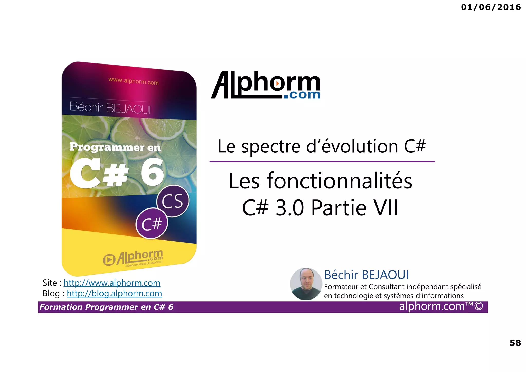 01/06/2016 58 Formation Programmer en C# 6 alphorm.com™© Les fonctionnalités C# 3.0 Partie VII Le spectre d’évolution C# Site : http://www.alphorm.com Blog : http://blog.alphorm.com Béchir BEJAOUI Formateur et Consultant indépendant spécialisé en technologie et systèmes d’informations 