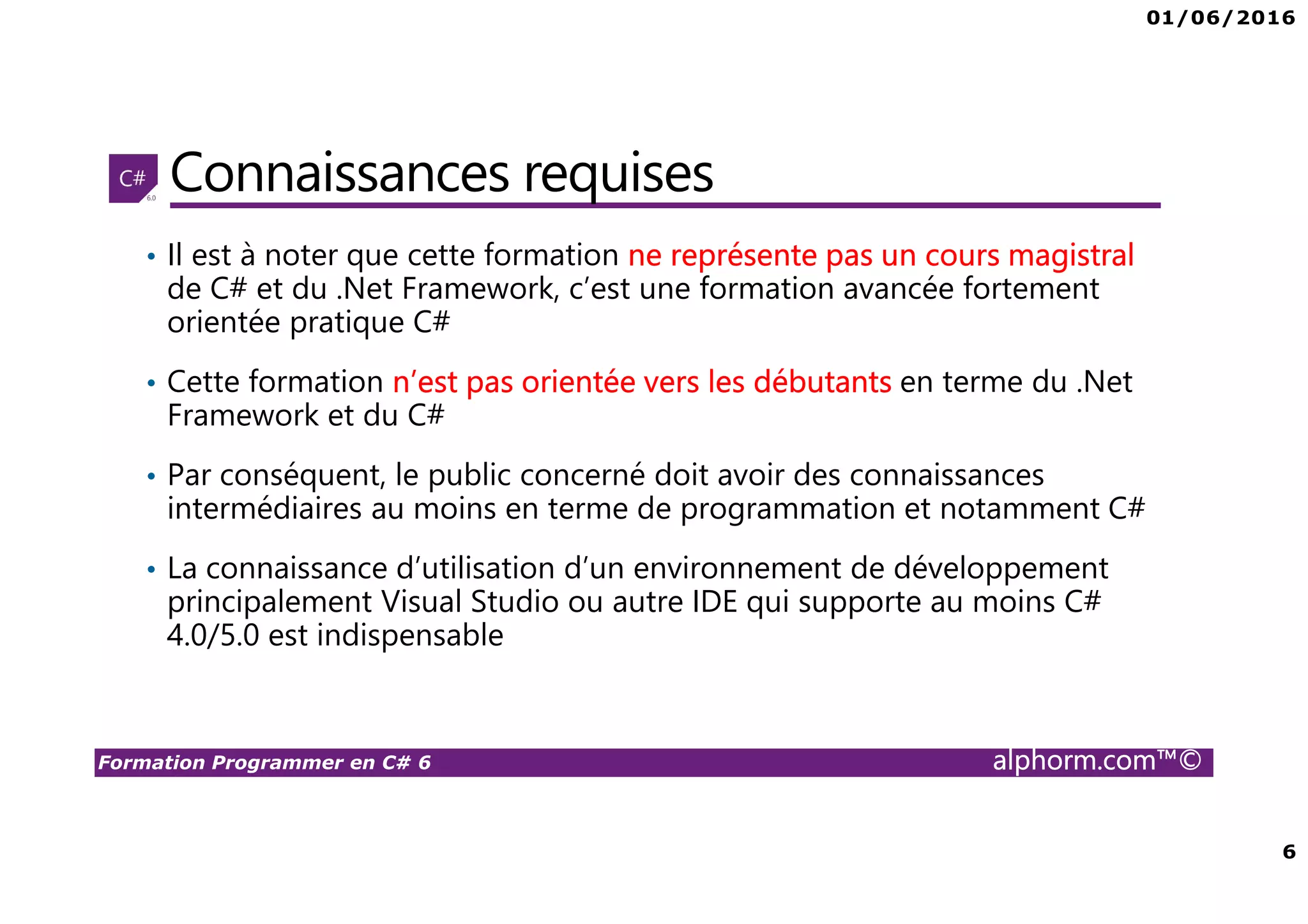 01/06/2016 6 Formation Programmer en C# 6 alphorm.com™© Connaissances requises • Il est à noter que cette formation ne représente pas un cours magistral de C# et du .Net Framework, c’est une formation avancée fortement orientée pratique C# • Cette formation n’est pas orientée vers les débutants en terme du .Net Framework et du C# • Par conséquent, le public concerné doit avoir des connaissances intermédiaires au moins en terme de programmation et notamment C# • La connaissance d’utilisation d’un environnement de développement principalement Visual Studio ou autre IDE qui supporte au moins C# 4.0/5.0 est indispensable 