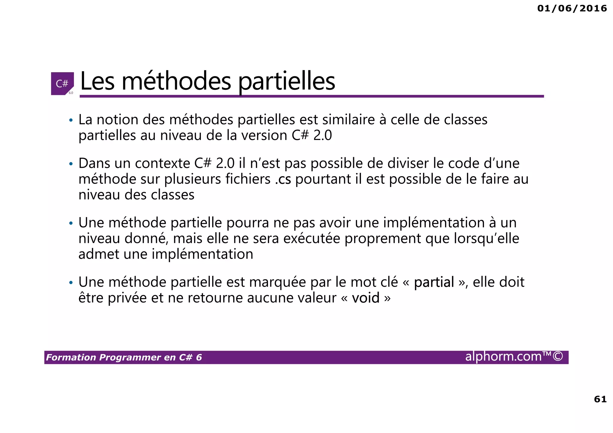 01/06/2016 61 Formation Programmer en C# 6 alphorm.com™© Les méthodes partielles • La notion des méthodes partielles est similaire à celle de classes partielles au niveau de la version C# 2.0 • Dans un contexte C# 2.0 il n’est pas possible de diviser le code d’une méthode sur plusieurs fichiers .cs pourtant il est possible de le faire au niveau des classes • Une méthode partielle pourra ne pas avoir une implémentation à un niveau donné, mais elle ne sera exécutée proprement que lorsqu’elle admet une implémentation • Une méthode partielle est marquée par le mot clé « partial », elle doit être privée et ne retourne aucune valeur « void » 
