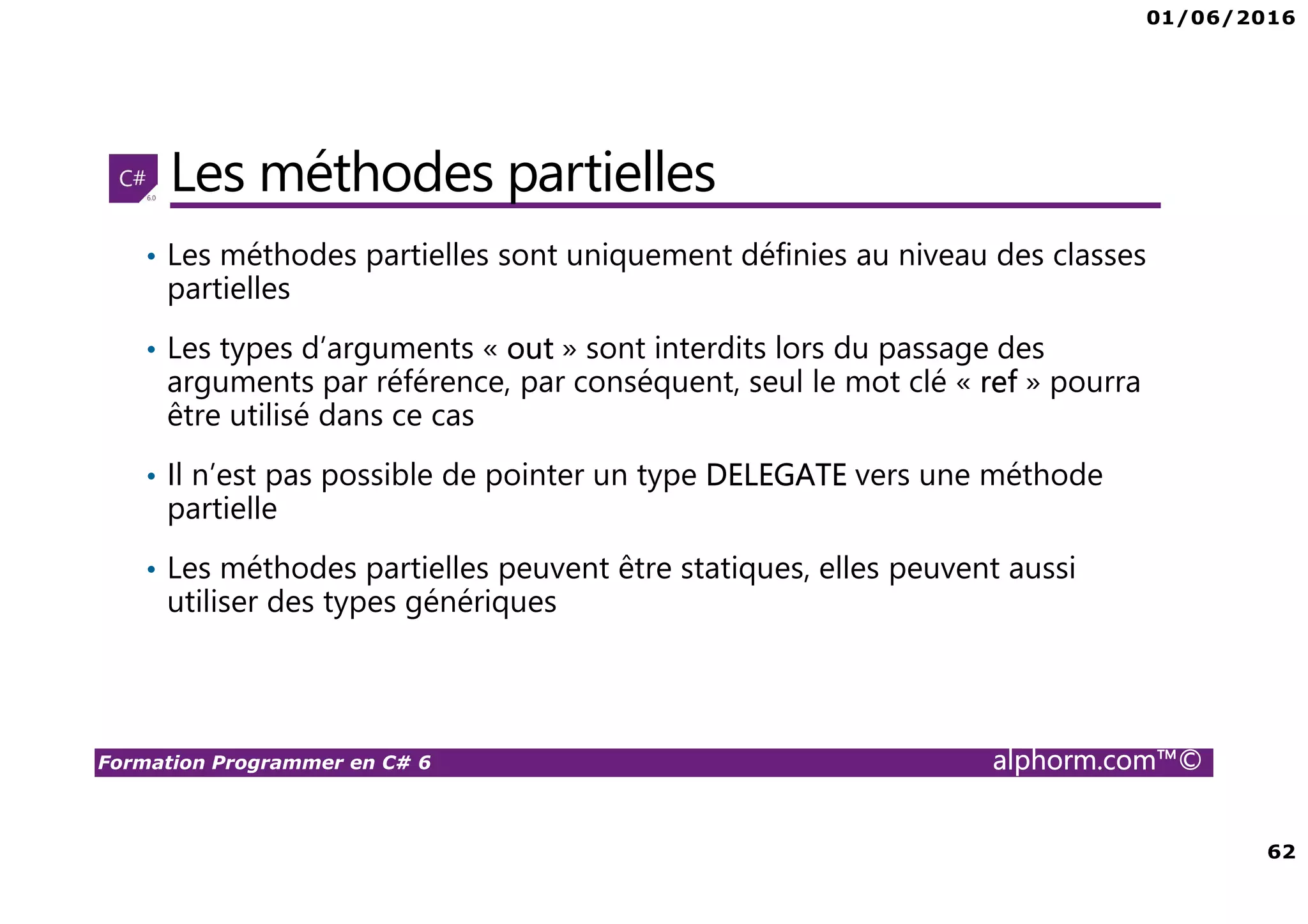 01/06/2016 62 Formation Programmer en C# 6 alphorm.com™© Les méthodes partielles • Les méthodes partielles sont uniquement définies au niveau des classes partielles • Les types d’arguments « out » sont interdits lors du passage des arguments par référence, par conséquent, seul le mot clé « ref » pourra être utilisé dans ce cas • Il n’est pas possible de pointer un type DELEGATE vers une méthode partielle • Les méthodes partielles peuvent être statiques, elles peuvent aussi utiliser des types génériques 
