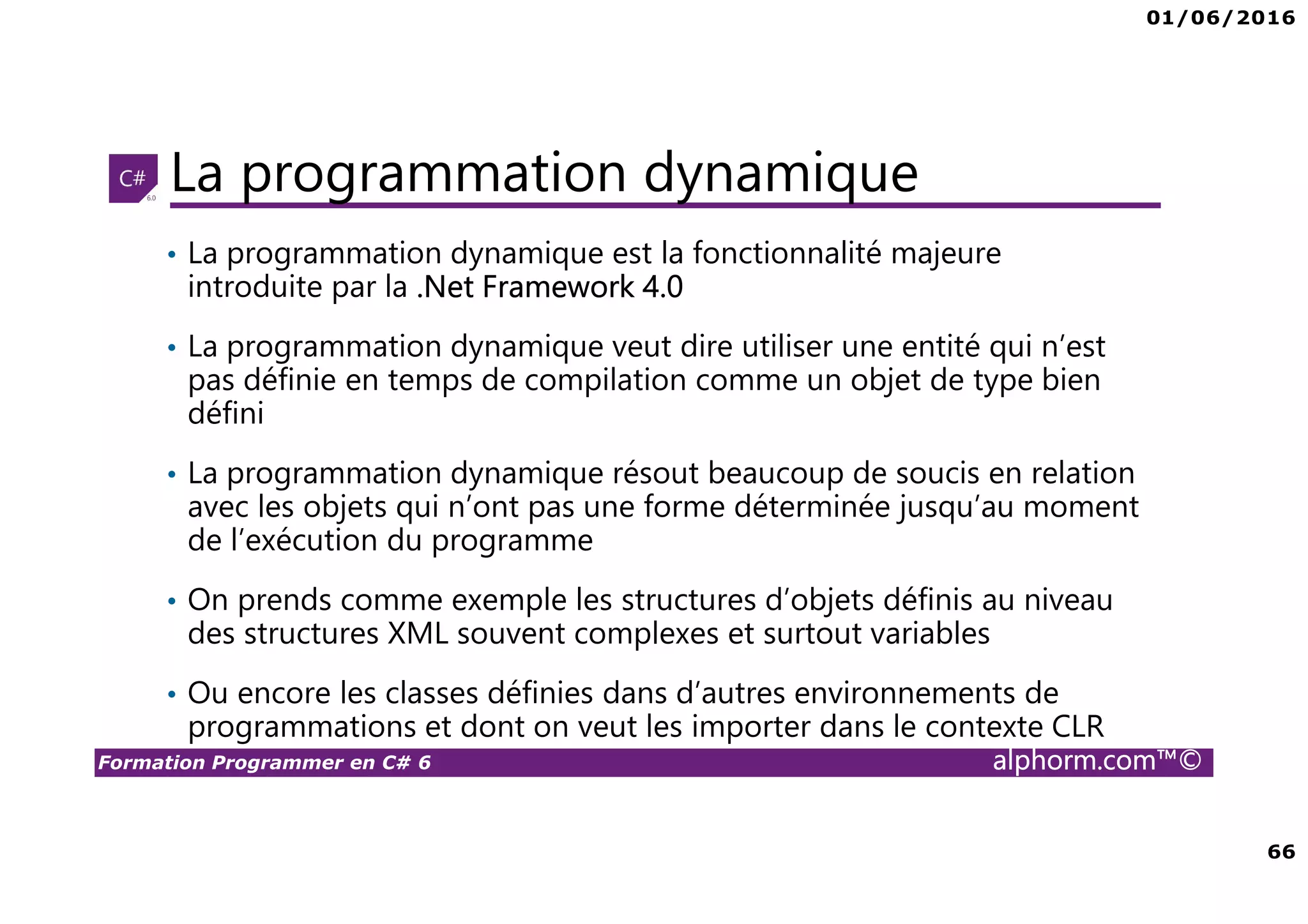 01/06/2016 66 Formation Programmer en C# 6 alphorm.com™© La programmation dynamique • La programmation dynamique est la fonctionnalité majeure introduite par la .Net Framework 4.0 • La programmation dynamique veut dire utiliser une entité qui n’est pas définie en temps de compilation comme un objet de type bien défini • La programmation dynamique résout beaucoup de soucis en relation avec les objets qui n’ont pas une forme déterminée jusqu’au moment de l’exécution du programme • On prends comme exemple les structures d’objets définis au niveau des structures XML souvent complexes et surtout variables • Ou encore les classes définies dans d’autres environnements de programmations et dont on veut les importer dans le contexte CLR 